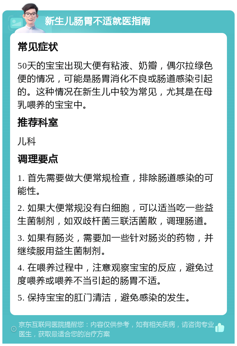 新生儿肠胃不适就医指南 常见症状 50天的宝宝出现大便有粘液、奶瓣，偶尔拉绿色便的情况，可能是肠胃消化不良或肠道感染引起的。这种情况在新生儿中较为常见，尤其是在母乳喂养的宝宝中。 推荐科室 儿科 调理要点 1. 首先需要做大便常规检查，排除肠道感染的可能性。 2. 如果大便常规没有白细胞，可以适当吃一些益生菌制剂，如双歧杆菌三联活菌散，调理肠道。 3. 如果有肠炎，需要加一些针对肠炎的药物，并继续服用益生菌制剂。 4. 在喂养过程中，注意观察宝宝的反应，避免过度喂养或喂养不当引起的肠胃不适。 5. 保持宝宝的肛门清洁，避免感染的发生。