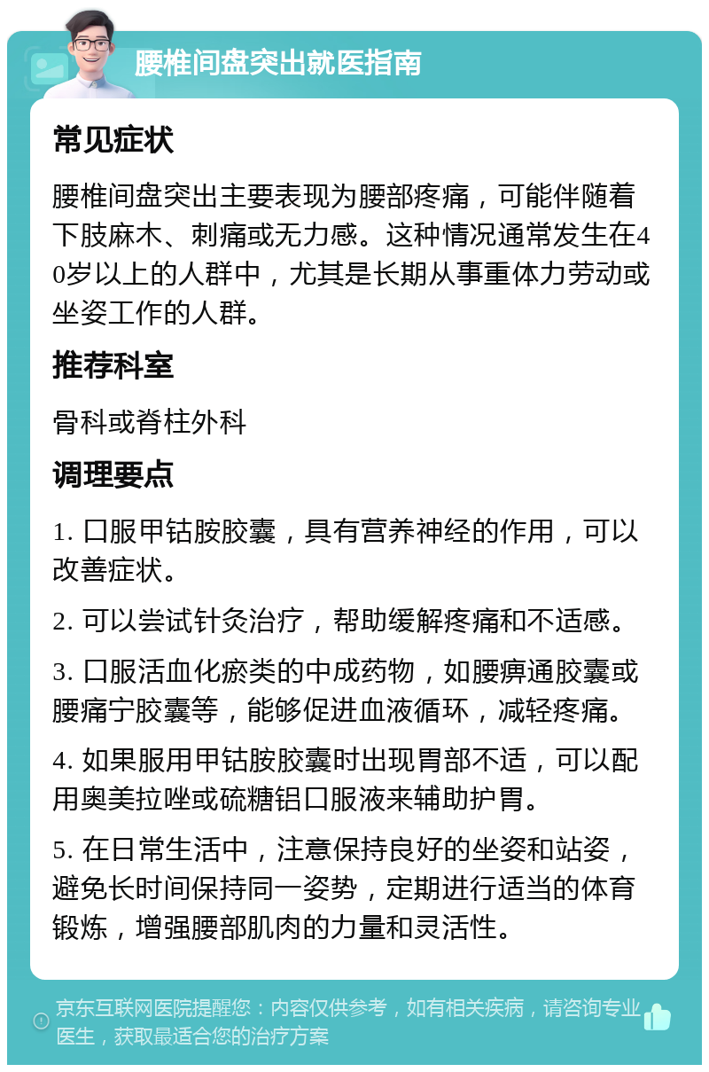 腰椎间盘突出就医指南 常见症状 腰椎间盘突出主要表现为腰部疼痛，可能伴随着下肢麻木、刺痛或无力感。这种情况通常发生在40岁以上的人群中，尤其是长期从事重体力劳动或坐姿工作的人群。 推荐科室 骨科或脊柱外科 调理要点 1. 口服甲钴胺胶囊，具有营养神经的作用，可以改善症状。 2. 可以尝试针灸治疗，帮助缓解疼痛和不适感。 3. 口服活血化瘀类的中成药物，如腰痹通胶囊或腰痛宁胶囊等，能够促进血液循环，减轻疼痛。 4. 如果服用甲钴胺胶囊时出现胃部不适，可以配用奥美拉唑或硫糖铝口服液来辅助护胃。 5. 在日常生活中，注意保持良好的坐姿和站姿，避免长时间保持同一姿势，定期进行适当的体育锻炼，增强腰部肌肉的力量和灵活性。