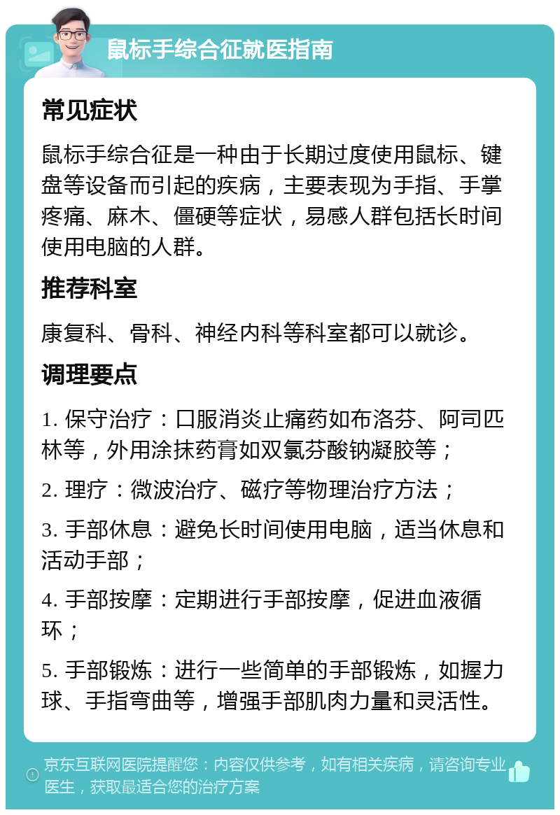 鼠标手综合征就医指南 常见症状 鼠标手综合征是一种由于长期过度使用鼠标、键盘等设备而引起的疾病，主要表现为手指、手掌疼痛、麻木、僵硬等症状，易感人群包括长时间使用电脑的人群。 推荐科室 康复科、骨科、神经内科等科室都可以就诊。 调理要点 1. 保守治疗：口服消炎止痛药如布洛芬、阿司匹林等，外用涂抹药膏如双氯芬酸钠凝胶等； 2. 理疗：微波治疗、磁疗等物理治疗方法； 3. 手部休息：避免长时间使用电脑，适当休息和活动手部； 4. 手部按摩：定期进行手部按摩，促进血液循环； 5. 手部锻炼：进行一些简单的手部锻炼，如握力球、手指弯曲等，增强手部肌肉力量和灵活性。