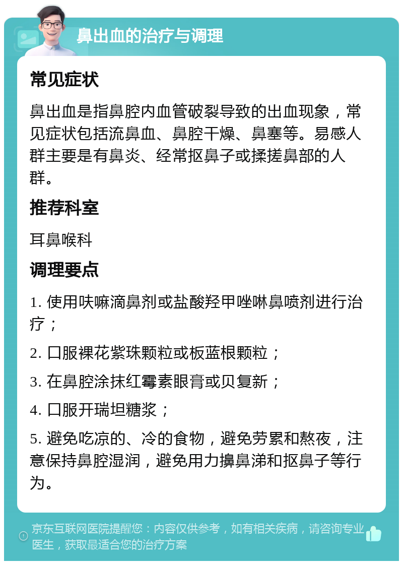 鼻出血的治疗与调理 常见症状 鼻出血是指鼻腔内血管破裂导致的出血现象，常见症状包括流鼻血、鼻腔干燥、鼻塞等。易感人群主要是有鼻炎、经常抠鼻子或揉搓鼻部的人群。 推荐科室 耳鼻喉科 调理要点 1. 使用呋嘛滴鼻剂或盐酸羟甲唑啉鼻喷剂进行治疗； 2. 口服裸花紫珠颗粒或板蓝根颗粒； 3. 在鼻腔涂抹红霉素眼膏或贝复新； 4. 口服开瑞坦糖浆； 5. 避免吃凉的、冷的食物，避免劳累和熬夜，注意保持鼻腔湿润，避免用力擤鼻涕和抠鼻子等行为。