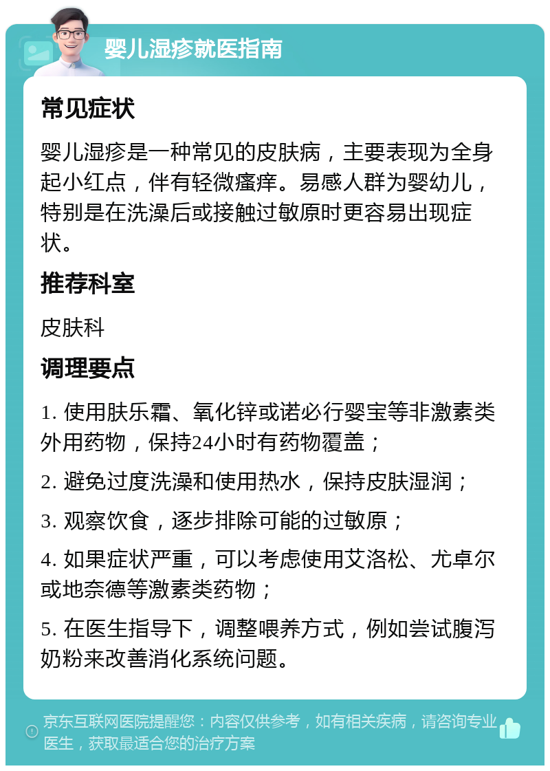 婴儿湿疹就医指南 常见症状 婴儿湿疹是一种常见的皮肤病，主要表现为全身起小红点，伴有轻微瘙痒。易感人群为婴幼儿，特别是在洗澡后或接触过敏原时更容易出现症状。 推荐科室 皮肤科 调理要点 1. 使用肤乐霜、氧化锌或诺必行婴宝等非激素类外用药物，保持24小时有药物覆盖； 2. 避免过度洗澡和使用热水，保持皮肤湿润； 3. 观察饮食，逐步排除可能的过敏原； 4. 如果症状严重，可以考虑使用艾洛松、尤卓尔或地奈德等激素类药物； 5. 在医生指导下，调整喂养方式，例如尝试腹泻奶粉来改善消化系统问题。