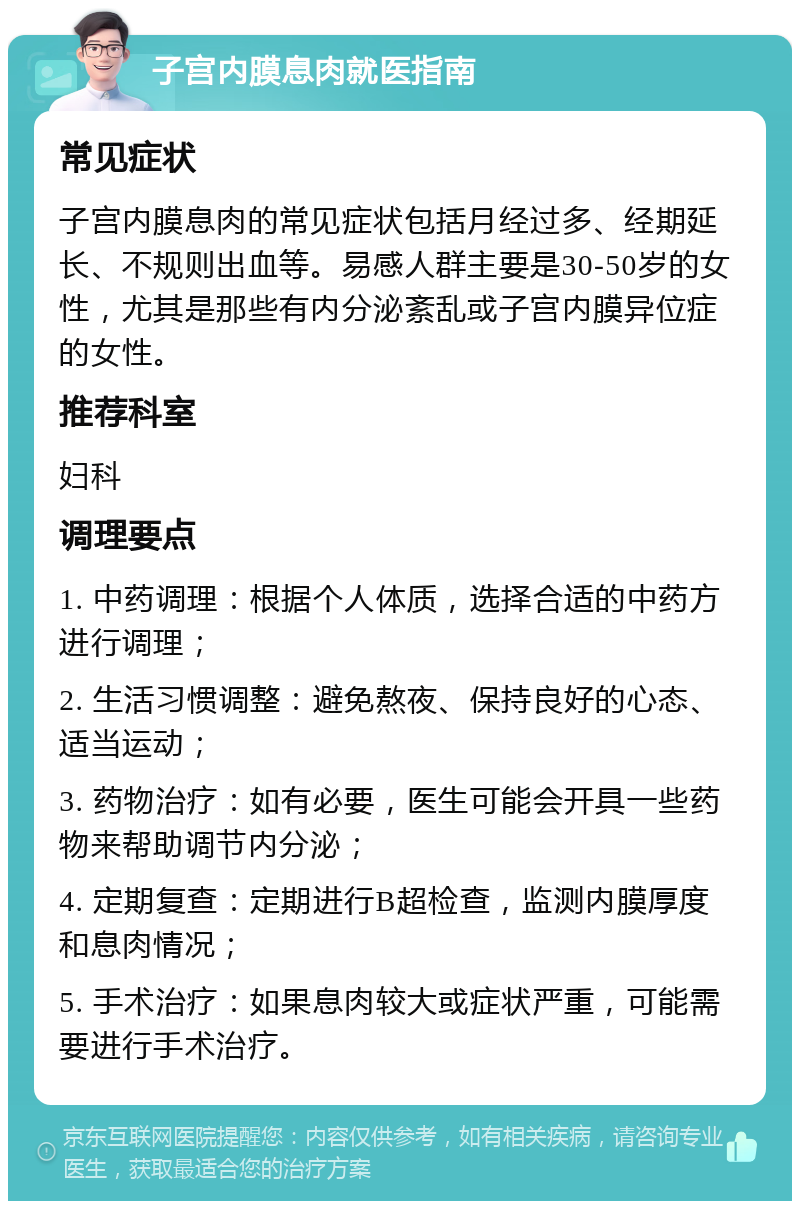 子宫内膜息肉就医指南 常见症状 子宫内膜息肉的常见症状包括月经过多、经期延长、不规则出血等。易感人群主要是30-50岁的女性，尤其是那些有内分泌紊乱或子宫内膜异位症的女性。 推荐科室 妇科 调理要点 1. 中药调理：根据个人体质，选择合适的中药方进行调理； 2. 生活习惯调整：避免熬夜、保持良好的心态、适当运动； 3. 药物治疗：如有必要，医生可能会开具一些药物来帮助调节内分泌； 4. 定期复查：定期进行B超检查，监测内膜厚度和息肉情况； 5. 手术治疗：如果息肉较大或症状严重，可能需要进行手术治疗。