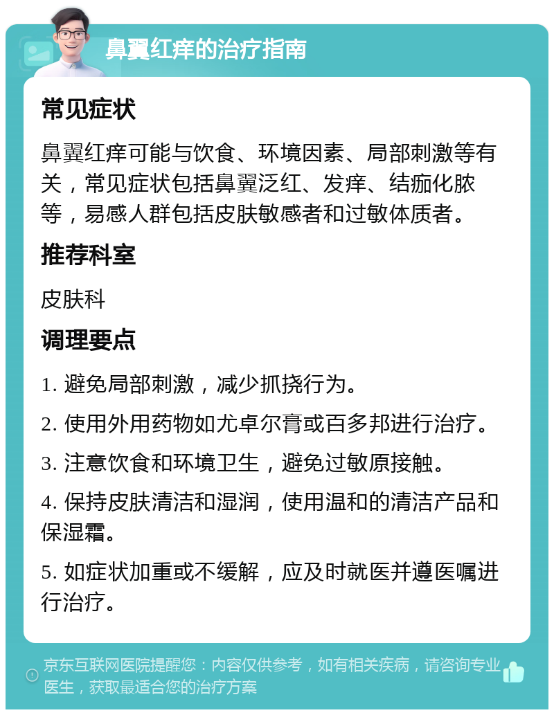 鼻翼红痒的治疗指南 常见症状 鼻翼红痒可能与饮食、环境因素、局部刺激等有关，常见症状包括鼻翼泛红、发痒、结痂化脓等，易感人群包括皮肤敏感者和过敏体质者。 推荐科室 皮肤科 调理要点 1. 避免局部刺激，减少抓挠行为。 2. 使用外用药物如尤卓尔膏或百多邦进行治疗。 3. 注意饮食和环境卫生，避免过敏原接触。 4. 保持皮肤清洁和湿润，使用温和的清洁产品和保湿霜。 5. 如症状加重或不缓解，应及时就医并遵医嘱进行治疗。