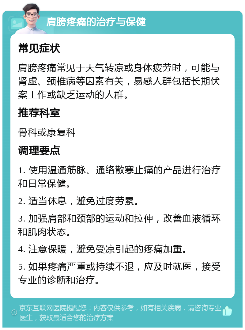 肩膀疼痛的治疗与保健 常见症状 肩膀疼痛常见于天气转凉或身体疲劳时，可能与肾虚、颈椎病等因素有关，易感人群包括长期伏案工作或缺乏运动的人群。 推荐科室 骨科或康复科 调理要点 1. 使用温通筋脉、通络散寒止痛的产品进行治疗和日常保健。 2. 适当休息，避免过度劳累。 3. 加强肩部和颈部的运动和拉伸，改善血液循环和肌肉状态。 4. 注意保暖，避免受凉引起的疼痛加重。 5. 如果疼痛严重或持续不退，应及时就医，接受专业的诊断和治疗。