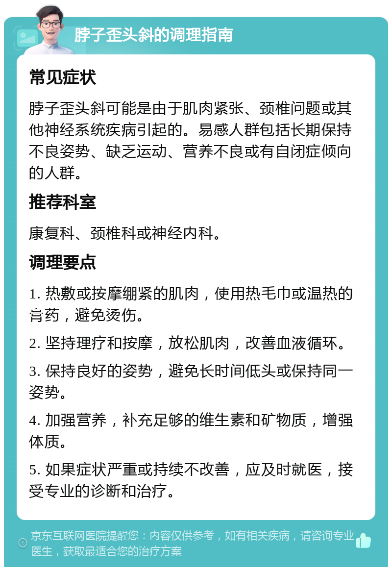 脖子歪头斜的调理指南 常见症状 脖子歪头斜可能是由于肌肉紧张、颈椎问题或其他神经系统疾病引起的。易感人群包括长期保持不良姿势、缺乏运动、营养不良或有自闭症倾向的人群。 推荐科室 康复科、颈椎科或神经内科。 调理要点 1. 热敷或按摩绷紧的肌肉，使用热毛巾或温热的膏药，避免烫伤。 2. 坚持理疗和按摩，放松肌肉，改善血液循环。 3. 保持良好的姿势，避免长时间低头或保持同一姿势。 4. 加强营养，补充足够的维生素和矿物质，增强体质。 5. 如果症状严重或持续不改善，应及时就医，接受专业的诊断和治疗。