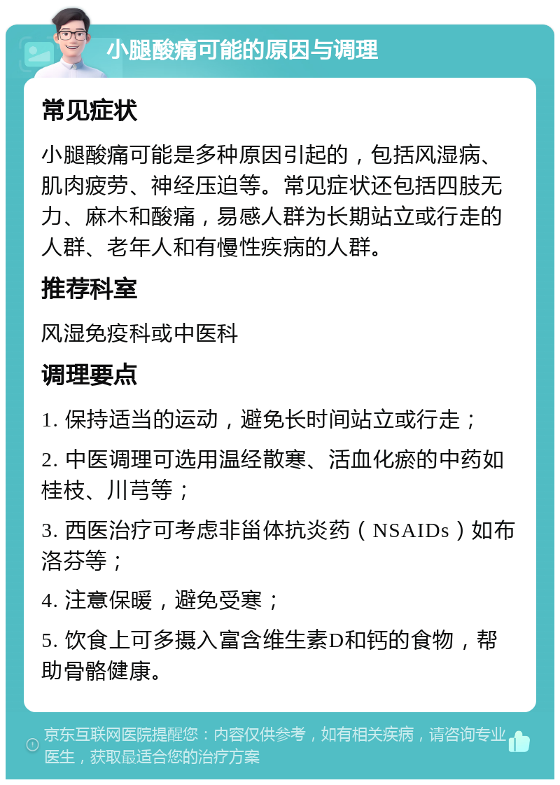 小腿酸痛可能的原因与调理 常见症状 小腿酸痛可能是多种原因引起的，包括风湿病、肌肉疲劳、神经压迫等。常见症状还包括四肢无力、麻木和酸痛，易感人群为长期站立或行走的人群、老年人和有慢性疾病的人群。 推荐科室 风湿免疫科或中医科 调理要点 1. 保持适当的运动，避免长时间站立或行走； 2. 中医调理可选用温经散寒、活血化瘀的中药如桂枝、川芎等； 3. 西医治疗可考虑非甾体抗炎药（NSAIDs）如布洛芬等； 4. 注意保暖，避免受寒； 5. 饮食上可多摄入富含维生素D和钙的食物，帮助骨骼健康。