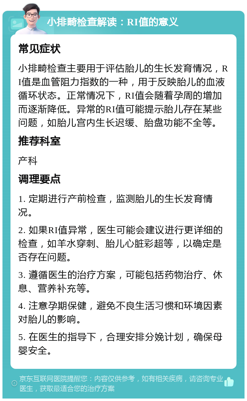 小排畸检查解读：RI值的意义 常见症状 小排畸检查主要用于评估胎儿的生长发育情况，RI值是血管阻力指数的一种，用于反映胎儿的血液循环状态。正常情况下，RI值会随着孕周的增加而逐渐降低。异常的RI值可能提示胎儿存在某些问题，如胎儿宫内生长迟缓、胎盘功能不全等。 推荐科室 产科 调理要点 1. 定期进行产前检查，监测胎儿的生长发育情况。 2. 如果RI值异常，医生可能会建议进行更详细的检查，如羊水穿刺、胎儿心脏彩超等，以确定是否存在问题。 3. 遵循医生的治疗方案，可能包括药物治疗、休息、营养补充等。 4. 注意孕期保健，避免不良生活习惯和环境因素对胎儿的影响。 5. 在医生的指导下，合理安排分娩计划，确保母婴安全。