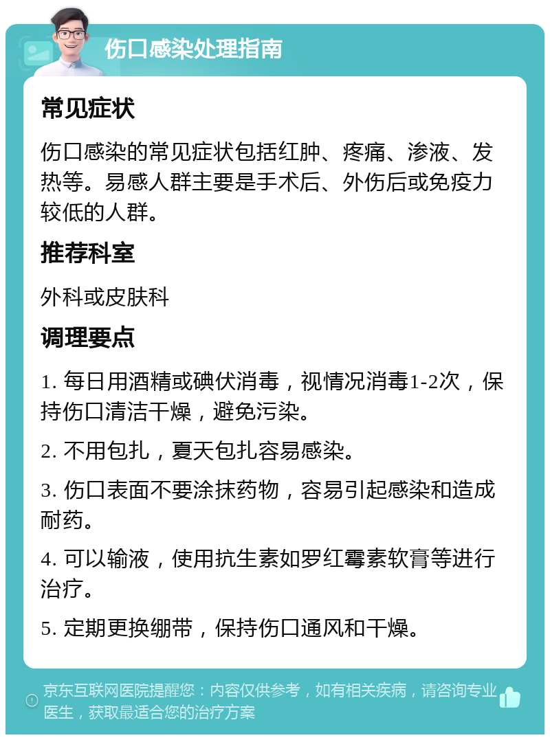 伤口感染处理指南 常见症状 伤口感染的常见症状包括红肿、疼痛、渗液、发热等。易感人群主要是手术后、外伤后或免疫力较低的人群。 推荐科室 外科或皮肤科 调理要点 1. 每日用酒精或碘伏消毒，视情况消毒1-2次，保持伤口清洁干燥，避免污染。 2. 不用包扎，夏天包扎容易感染。 3. 伤口表面不要涂抹药物，容易引起感染和造成耐药。 4. 可以输液，使用抗生素如罗红霉素软膏等进行治疗。 5. 定期更换绷带，保持伤口通风和干燥。