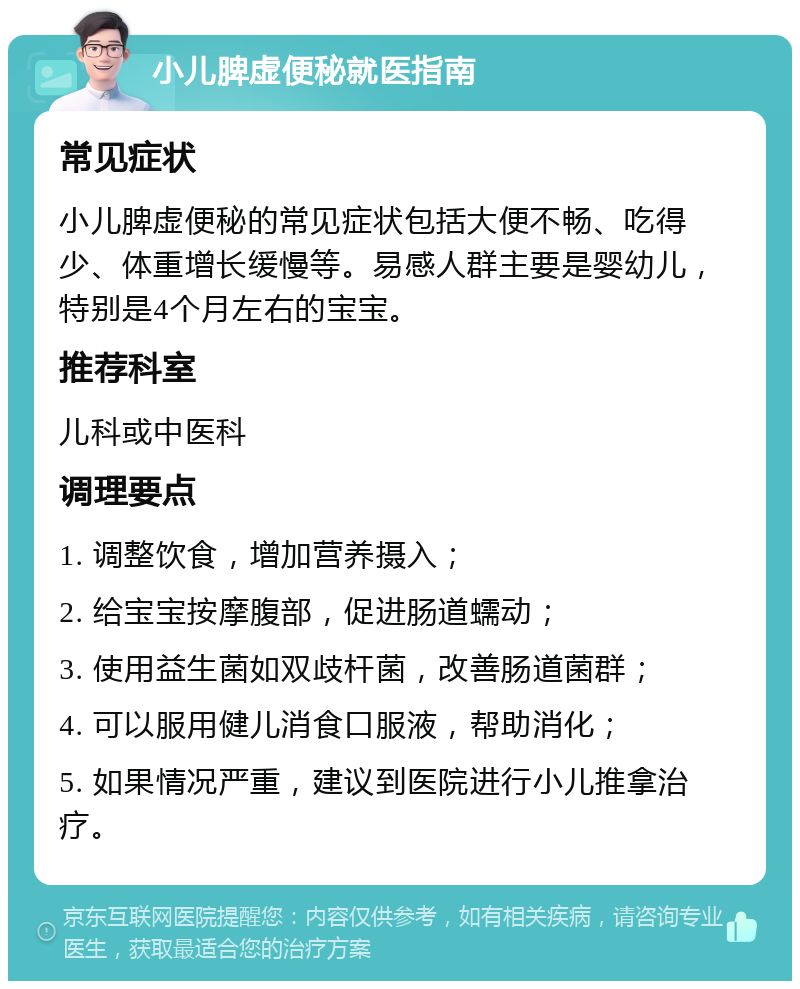 小儿脾虚便秘就医指南 常见症状 小儿脾虚便秘的常见症状包括大便不畅、吃得少、体重增长缓慢等。易感人群主要是婴幼儿，特别是4个月左右的宝宝。 推荐科室 儿科或中医科 调理要点 1. 调整饮食，增加营养摄入； 2. 给宝宝按摩腹部，促进肠道蠕动； 3. 使用益生菌如双歧杆菌，改善肠道菌群； 4. 可以服用健儿消食口服液，帮助消化； 5. 如果情况严重，建议到医院进行小儿推拿治疗。