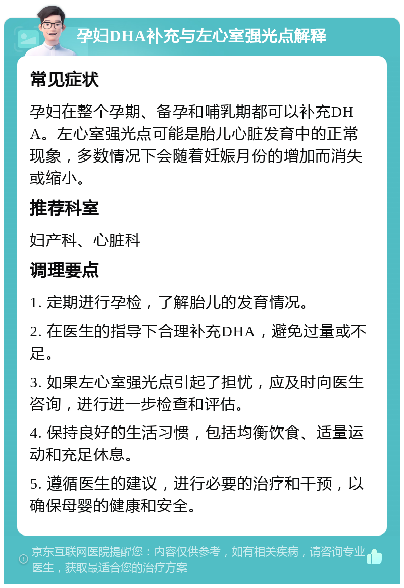 孕妇DHA补充与左心室强光点解释 常见症状 孕妇在整个孕期、备孕和哺乳期都可以补充DHA。左心室强光点可能是胎儿心脏发育中的正常现象，多数情况下会随着妊娠月份的增加而消失或缩小。 推荐科室 妇产科、心脏科 调理要点 1. 定期进行孕检，了解胎儿的发育情况。 2. 在医生的指导下合理补充DHA，避免过量或不足。 3. 如果左心室强光点引起了担忧，应及时向医生咨询，进行进一步检查和评估。 4. 保持良好的生活习惯，包括均衡饮食、适量运动和充足休息。 5. 遵循医生的建议，进行必要的治疗和干预，以确保母婴的健康和安全。