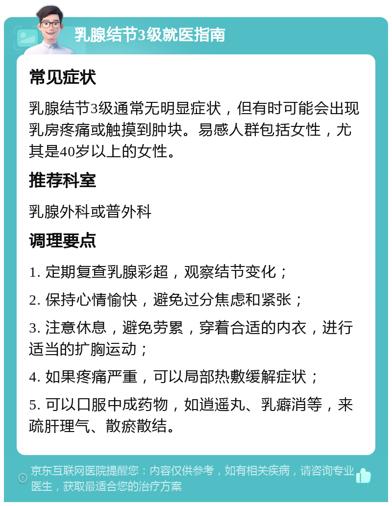 乳腺结节3级就医指南 常见症状 乳腺结节3级通常无明显症状，但有时可能会出现乳房疼痛或触摸到肿块。易感人群包括女性，尤其是40岁以上的女性。 推荐科室 乳腺外科或普外科 调理要点 1. 定期复查乳腺彩超，观察结节变化； 2. 保持心情愉快，避免过分焦虑和紧张； 3. 注意休息，避免劳累，穿着合适的内衣，进行适当的扩胸运动； 4. 如果疼痛严重，可以局部热敷缓解症状； 5. 可以口服中成药物，如逍遥丸、乳癖消等，来疏肝理气、散瘀散结。