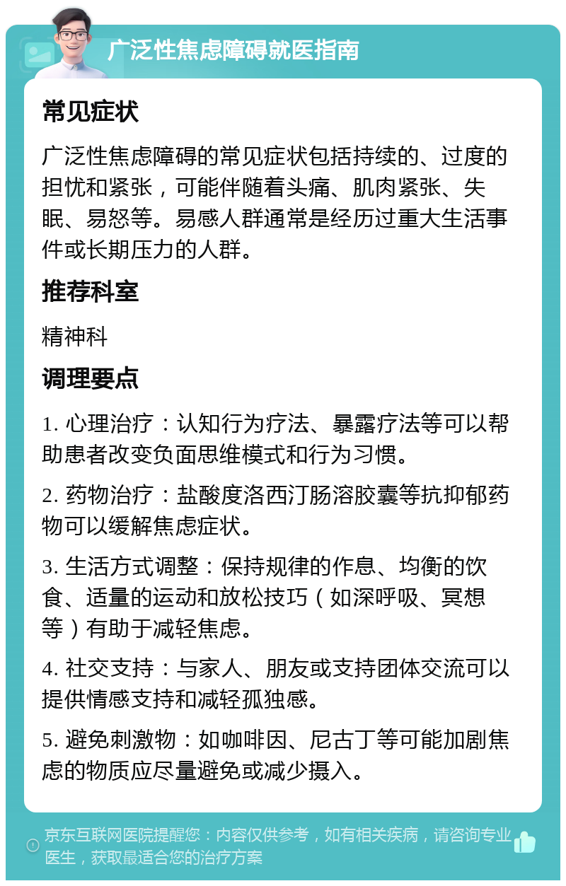 广泛性焦虑障碍就医指南 常见症状 广泛性焦虑障碍的常见症状包括持续的、过度的担忧和紧张，可能伴随着头痛、肌肉紧张、失眠、易怒等。易感人群通常是经历过重大生活事件或长期压力的人群。 推荐科室 精神科 调理要点 1. 心理治疗：认知行为疗法、暴露疗法等可以帮助患者改变负面思维模式和行为习惯。 2. 药物治疗：盐酸度洛西汀肠溶胶囊等抗抑郁药物可以缓解焦虑症状。 3. 生活方式调整：保持规律的作息、均衡的饮食、适量的运动和放松技巧（如深呼吸、冥想等）有助于减轻焦虑。 4. 社交支持：与家人、朋友或支持团体交流可以提供情感支持和减轻孤独感。 5. 避免刺激物：如咖啡因、尼古丁等可能加剧焦虑的物质应尽量避免或减少摄入。