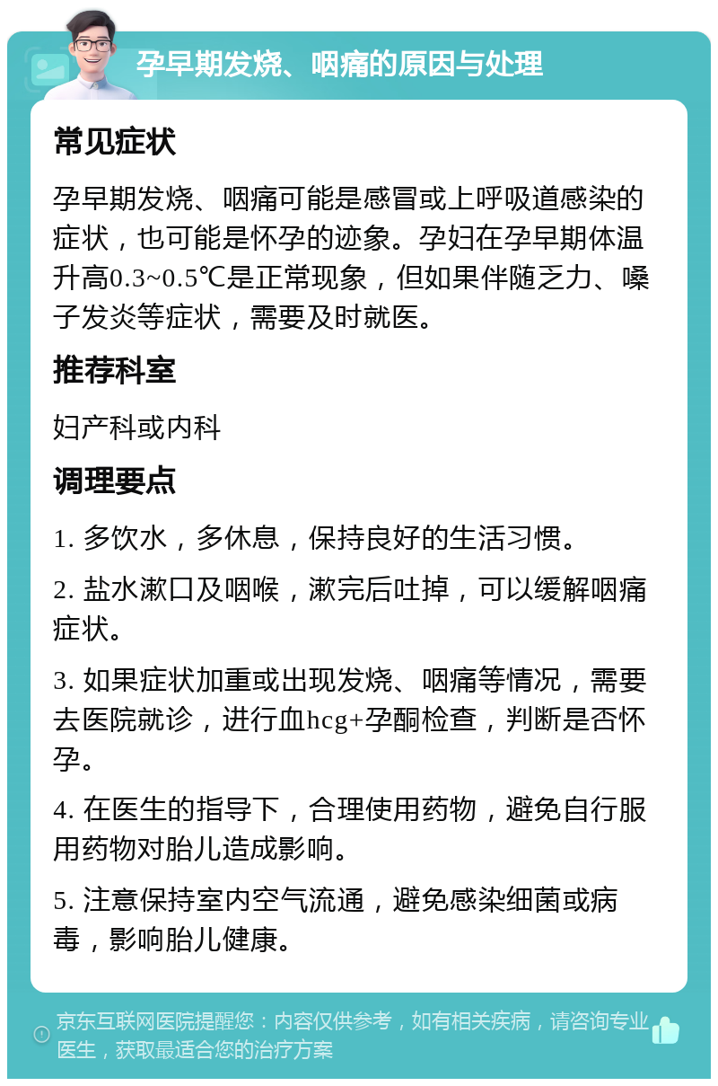 孕早期发烧、咽痛的原因与处理 常见症状 孕早期发烧、咽痛可能是感冒或上呼吸道感染的症状，也可能是怀孕的迹象。孕妇在孕早期体温升高0.3~0.5℃是正常现象，但如果伴随乏力、嗓子发炎等症状，需要及时就医。 推荐科室 妇产科或内科 调理要点 1. 多饮水，多休息，保持良好的生活习惯。 2. 盐水漱口及咽喉，漱完后吐掉，可以缓解咽痛症状。 3. 如果症状加重或出现发烧、咽痛等情况，需要去医院就诊，进行血hcg+孕酮检查，判断是否怀孕。 4. 在医生的指导下，合理使用药物，避免自行服用药物对胎儿造成影响。 5. 注意保持室内空气流通，避免感染细菌或病毒，影响胎儿健康。