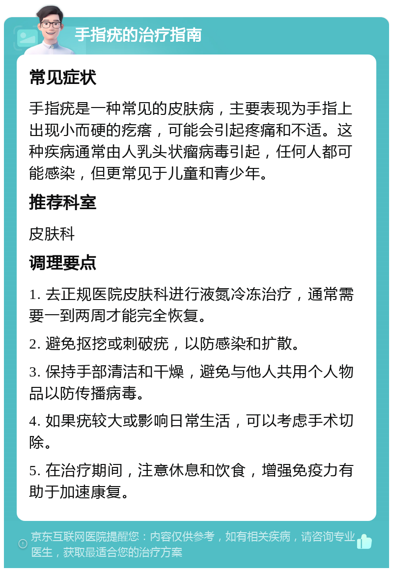 手指疣的治疗指南 常见症状 手指疣是一种常见的皮肤病，主要表现为手指上出现小而硬的疙瘩，可能会引起疼痛和不适。这种疾病通常由人乳头状瘤病毒引起，任何人都可能感染，但更常见于儿童和青少年。 推荐科室 皮肤科 调理要点 1. 去正规医院皮肤科进行液氮冷冻治疗，通常需要一到两周才能完全恢复。 2. 避免抠挖或刺破疣，以防感染和扩散。 3. 保持手部清洁和干燥，避免与他人共用个人物品以防传播病毒。 4. 如果疣较大或影响日常生活，可以考虑手术切除。 5. 在治疗期间，注意休息和饮食，增强免疫力有助于加速康复。