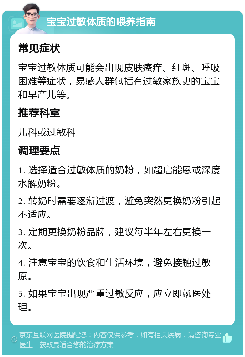 宝宝过敏体质的喂养指南 常见症状 宝宝过敏体质可能会出现皮肤瘙痒、红斑、呼吸困难等症状，易感人群包括有过敏家族史的宝宝和早产儿等。 推荐科室 儿科或过敏科 调理要点 1. 选择适合过敏体质的奶粉，如超启能恩或深度水解奶粉。 2. 转奶时需要逐渐过渡，避免突然更换奶粉引起不适应。 3. 定期更换奶粉品牌，建议每半年左右更换一次。 4. 注意宝宝的饮食和生活环境，避免接触过敏原。 5. 如果宝宝出现严重过敏反应，应立即就医处理。