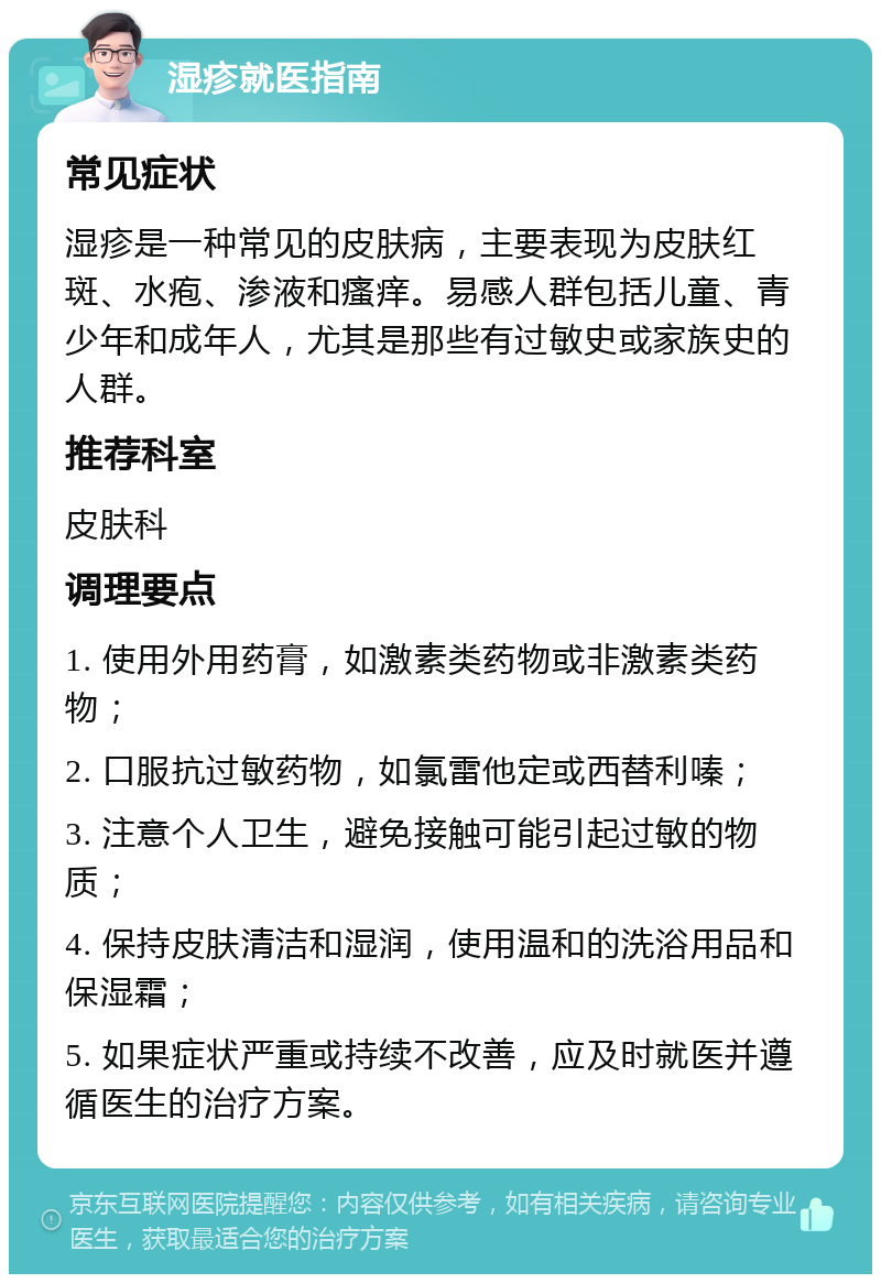 湿疹就医指南 常见症状 湿疹是一种常见的皮肤病，主要表现为皮肤红斑、水疱、渗液和瘙痒。易感人群包括儿童、青少年和成年人，尤其是那些有过敏史或家族史的人群。 推荐科室 皮肤科 调理要点 1. 使用外用药膏，如激素类药物或非激素类药物； 2. 口服抗过敏药物，如氯雷他定或西替利嗪； 3. 注意个人卫生，避免接触可能引起过敏的物质； 4. 保持皮肤清洁和湿润，使用温和的洗浴用品和保湿霜； 5. 如果症状严重或持续不改善，应及时就医并遵循医生的治疗方案。