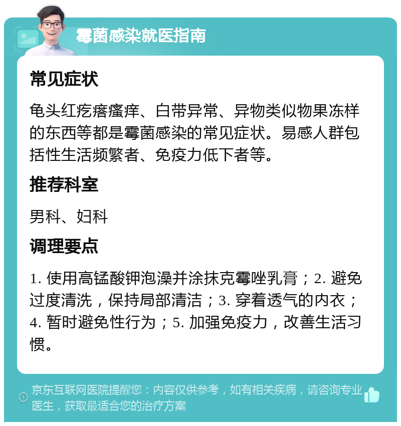 霉菌感染就医指南 常见症状 龟头红疙瘩瘙痒、白带异常、异物类似物果冻样的东西等都是霉菌感染的常见症状。易感人群包括性生活频繁者、免疫力低下者等。 推荐科室 男科、妇科 调理要点 1. 使用高锰酸钾泡澡并涂抹克霉唑乳膏；2. 避免过度清洗，保持局部清洁；3. 穿着透气的内衣；4. 暂时避免性行为；5. 加强免疫力，改善生活习惯。