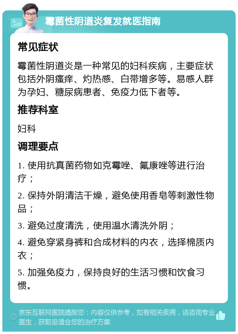 霉菌性阴道炎复发就医指南 常见症状 霉菌性阴道炎是一种常见的妇科疾病，主要症状包括外阴瘙痒、灼热感、白带增多等。易感人群为孕妇、糖尿病患者、免疫力低下者等。 推荐科室 妇科 调理要点 1. 使用抗真菌药物如克霉唑、氟康唑等进行治疗； 2. 保持外阴清洁干燥，避免使用香皂等刺激性物品； 3. 避免过度清洗，使用温水清洗外阴； 4. 避免穿紧身裤和合成材料的内衣，选择棉质内衣； 5. 加强免疫力，保持良好的生活习惯和饮食习惯。