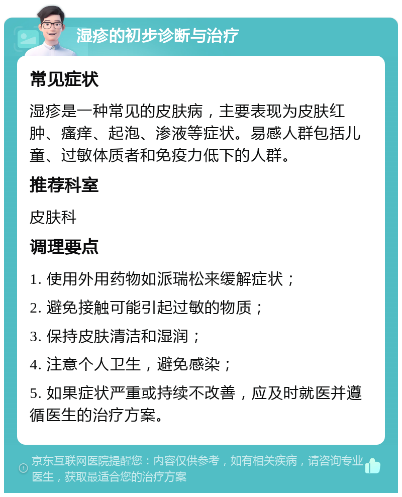 湿疹的初步诊断与治疗 常见症状 湿疹是一种常见的皮肤病，主要表现为皮肤红肿、瘙痒、起泡、渗液等症状。易感人群包括儿童、过敏体质者和免疫力低下的人群。 推荐科室 皮肤科 调理要点 1. 使用外用药物如派瑞松来缓解症状； 2. 避免接触可能引起过敏的物质； 3. 保持皮肤清洁和湿润； 4. 注意个人卫生，避免感染； 5. 如果症状严重或持续不改善，应及时就医并遵循医生的治疗方案。