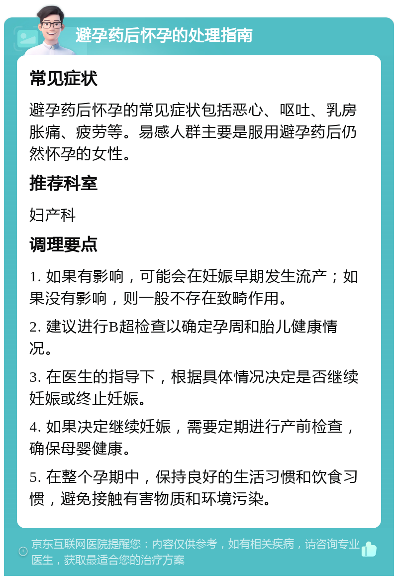 避孕药后怀孕的处理指南 常见症状 避孕药后怀孕的常见症状包括恶心、呕吐、乳房胀痛、疲劳等。易感人群主要是服用避孕药后仍然怀孕的女性。 推荐科室 妇产科 调理要点 1. 如果有影响，可能会在妊娠早期发生流产；如果没有影响，则一般不存在致畸作用。 2. 建议进行B超检查以确定孕周和胎儿健康情况。 3. 在医生的指导下，根据具体情况决定是否继续妊娠或终止妊娠。 4. 如果决定继续妊娠，需要定期进行产前检查，确保母婴健康。 5. 在整个孕期中，保持良好的生活习惯和饮食习惯，避免接触有害物质和环境污染。