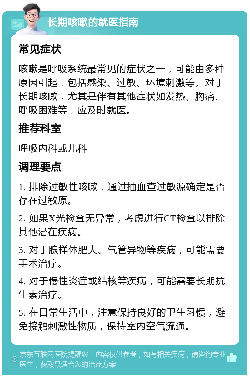 长期咳嗽的就医指南 常见症状 咳嗽是呼吸系统最常见的症状之一，可能由多种原因引起，包括感染、过敏、环境刺激等。对于长期咳嗽，尤其是伴有其他症状如发热、胸痛、呼吸困难等，应及时就医。 推荐科室 呼吸内科或儿科 调理要点 1. 排除过敏性咳嗽，通过抽血查过敏源确定是否存在过敏原。 2. 如果X光检查无异常，考虑进行CT检查以排除其他潜在疾病。 3. 对于腺样体肥大、气管异物等疾病，可能需要手术治疗。 4. 对于慢性炎症或结核等疾病，可能需要长期抗生素治疗。 5. 在日常生活中，注意保持良好的卫生习惯，避免接触刺激性物质，保持室内空气流通。