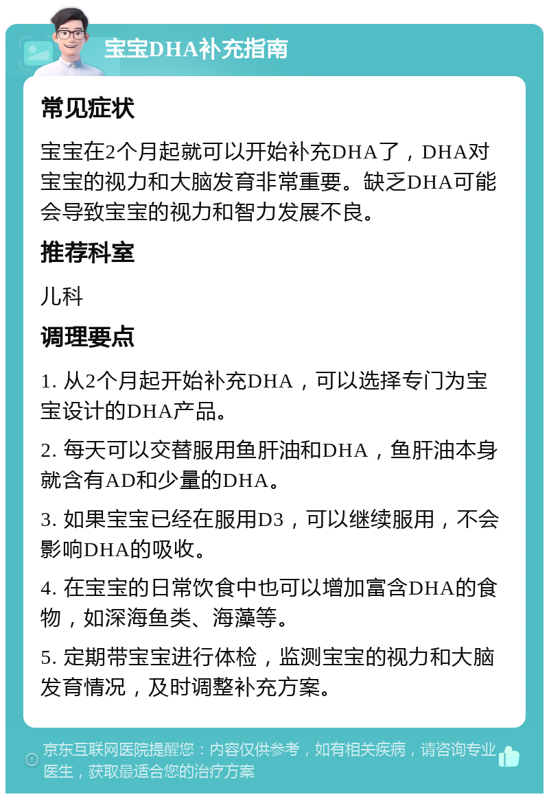 宝宝DHA补充指南 常见症状 宝宝在2个月起就可以开始补充DHA了，DHA对宝宝的视力和大脑发育非常重要。缺乏DHA可能会导致宝宝的视力和智力发展不良。 推荐科室 儿科 调理要点 1. 从2个月起开始补充DHA，可以选择专门为宝宝设计的DHA产品。 2. 每天可以交替服用鱼肝油和DHA，鱼肝油本身就含有AD和少量的DHA。 3. 如果宝宝已经在服用D3，可以继续服用，不会影响DHA的吸收。 4. 在宝宝的日常饮食中也可以增加富含DHA的食物，如深海鱼类、海藻等。 5. 定期带宝宝进行体检，监测宝宝的视力和大脑发育情况，及时调整补充方案。