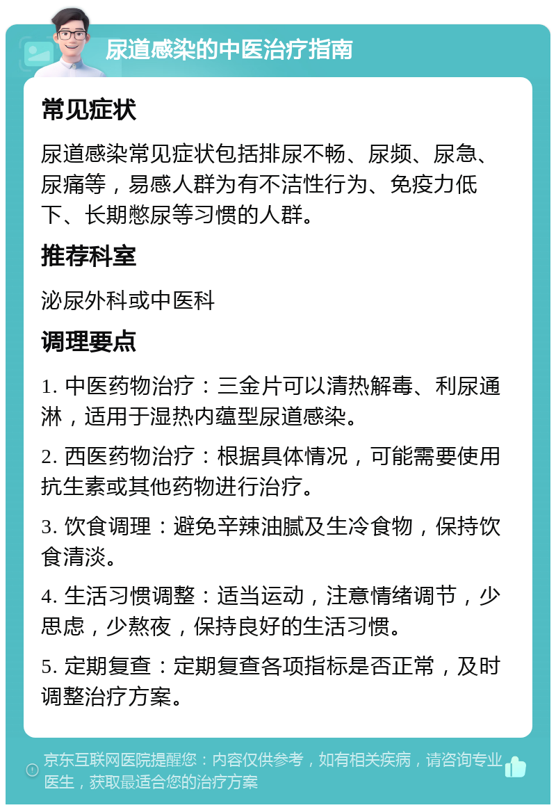 尿道感染的中医治疗指南 常见症状 尿道感染常见症状包括排尿不畅、尿频、尿急、尿痛等，易感人群为有不洁性行为、免疫力低下、长期憋尿等习惯的人群。 推荐科室 泌尿外科或中医科 调理要点 1. 中医药物治疗：三金片可以清热解毒、利尿通淋，适用于湿热内蕴型尿道感染。 2. 西医药物治疗：根据具体情况，可能需要使用抗生素或其他药物进行治疗。 3. 饮食调理：避免辛辣油腻及生冷食物，保持饮食清淡。 4. 生活习惯调整：适当运动，注意情绪调节，少思虑，少熬夜，保持良好的生活习惯。 5. 定期复查：定期复查各项指标是否正常，及时调整治疗方案。