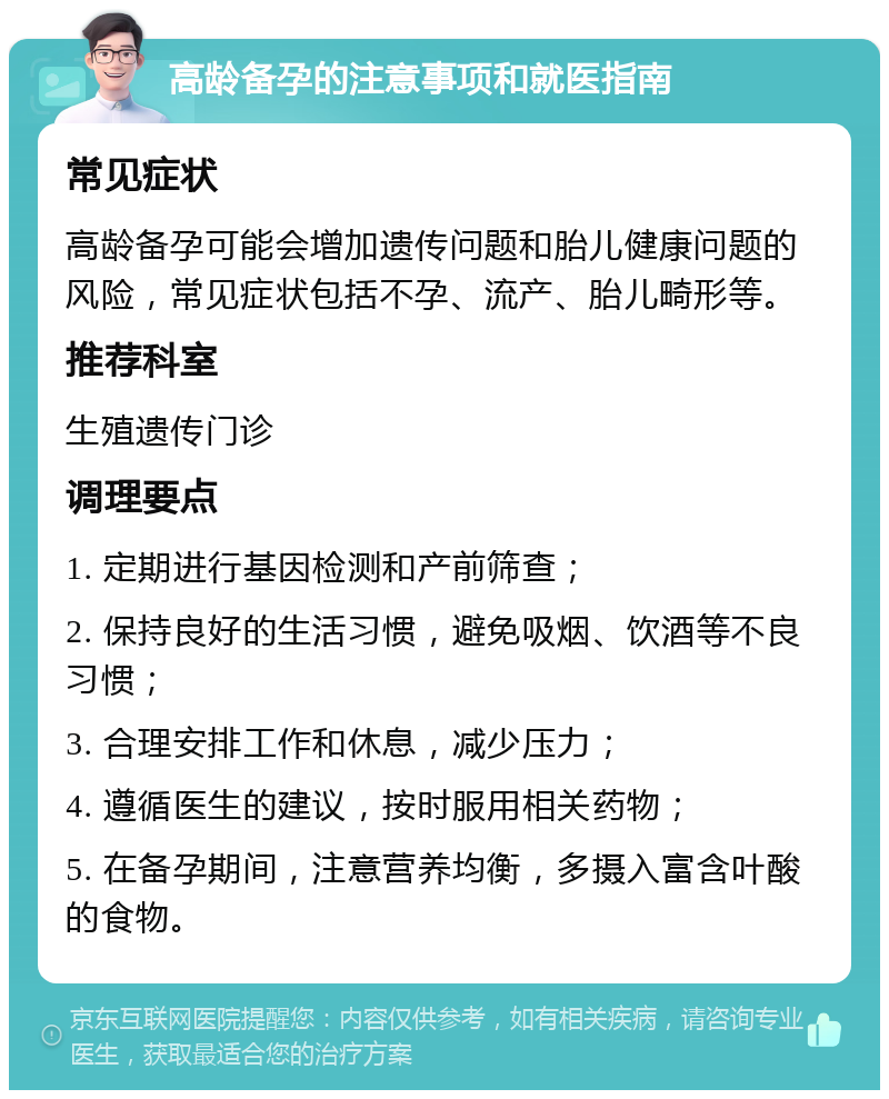 高龄备孕的注意事项和就医指南 常见症状 高龄备孕可能会增加遗传问题和胎儿健康问题的风险，常见症状包括不孕、流产、胎儿畸形等。 推荐科室 生殖遗传门诊 调理要点 1. 定期进行基因检测和产前筛查； 2. 保持良好的生活习惯，避免吸烟、饮酒等不良习惯； 3. 合理安排工作和休息，减少压力； 4. 遵循医生的建议，按时服用相关药物； 5. 在备孕期间，注意营养均衡，多摄入富含叶酸的食物。