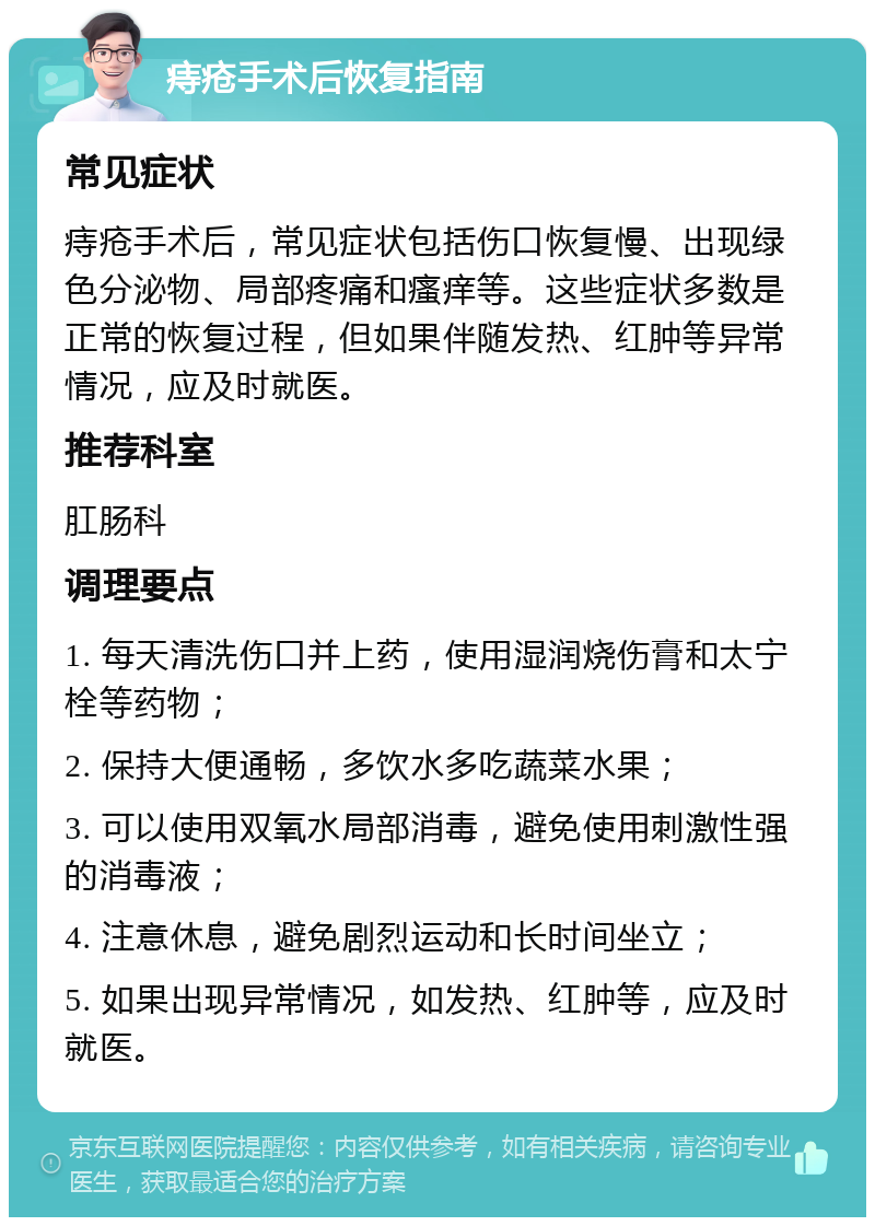 痔疮手术后恢复指南 常见症状 痔疮手术后，常见症状包括伤口恢复慢、出现绿色分泌物、局部疼痛和瘙痒等。这些症状多数是正常的恢复过程，但如果伴随发热、红肿等异常情况，应及时就医。 推荐科室 肛肠科 调理要点 1. 每天清洗伤口并上药，使用湿润烧伤膏和太宁栓等药物； 2. 保持大便通畅，多饮水多吃蔬菜水果； 3. 可以使用双氧水局部消毒，避免使用刺激性强的消毒液； 4. 注意休息，避免剧烈运动和长时间坐立； 5. 如果出现异常情况，如发热、红肿等，应及时就医。