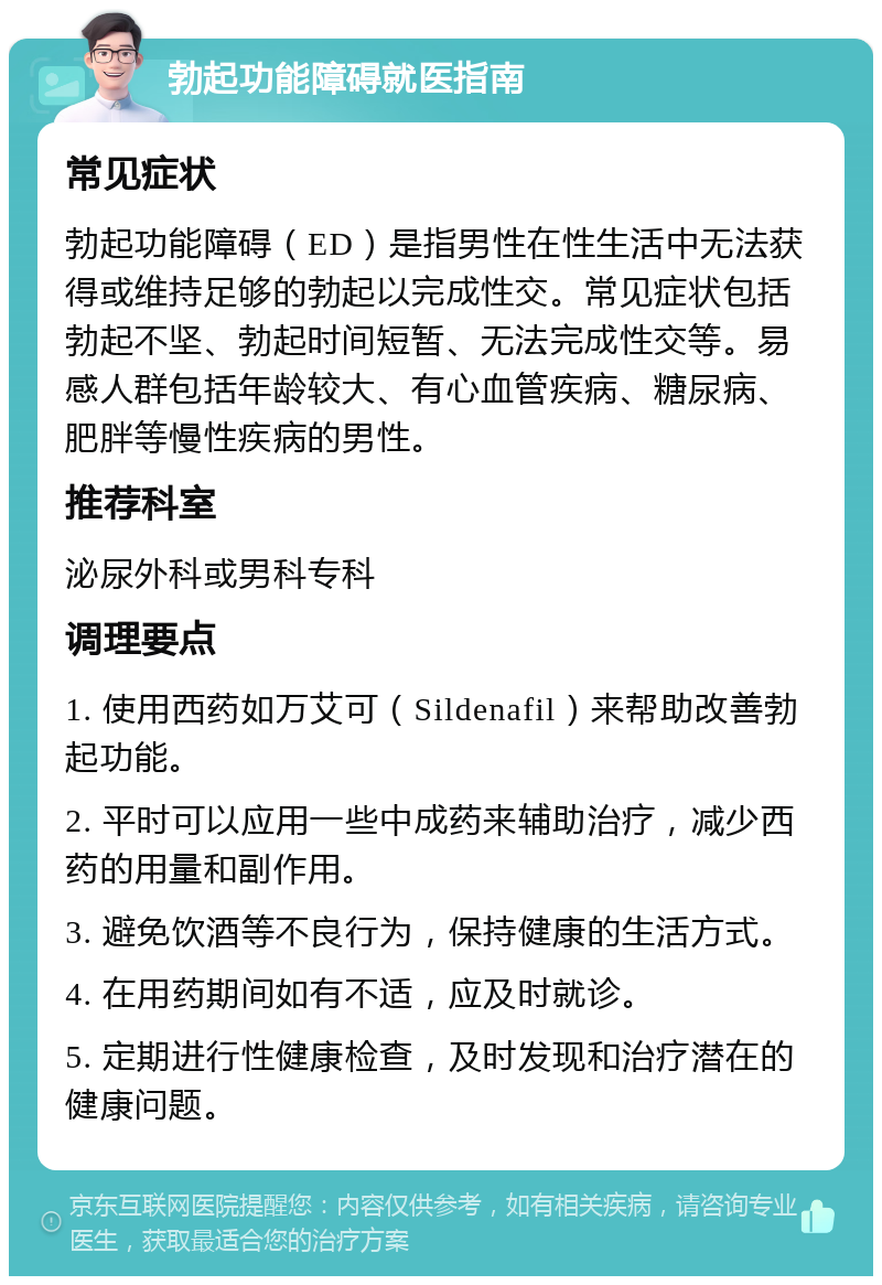 勃起功能障碍就医指南 常见症状 勃起功能障碍（ED）是指男性在性生活中无法获得或维持足够的勃起以完成性交。常见症状包括勃起不坚、勃起时间短暂、无法完成性交等。易感人群包括年龄较大、有心血管疾病、糖尿病、肥胖等慢性疾病的男性。 推荐科室 泌尿外科或男科专科 调理要点 1. 使用西药如万艾可（Sildenafil）来帮助改善勃起功能。 2. 平时可以应用一些中成药来辅助治疗，减少西药的用量和副作用。 3. 避免饮酒等不良行为，保持健康的生活方式。 4. 在用药期间如有不适，应及时就诊。 5. 定期进行性健康检查，及时发现和治疗潜在的健康问题。