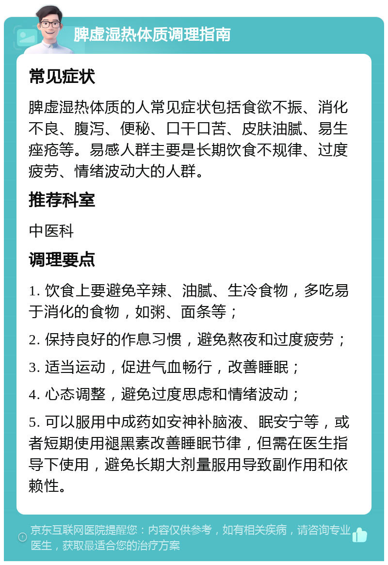 脾虚湿热体质调理指南 常见症状 脾虚湿热体质的人常见症状包括食欲不振、消化不良、腹泻、便秘、口干口苦、皮肤油腻、易生痤疮等。易感人群主要是长期饮食不规律、过度疲劳、情绪波动大的人群。 推荐科室 中医科 调理要点 1. 饮食上要避免辛辣、油腻、生冷食物，多吃易于消化的食物，如粥、面条等； 2. 保持良好的作息习惯，避免熬夜和过度疲劳； 3. 适当运动，促进气血畅行，改善睡眠； 4. 心态调整，避免过度思虑和情绪波动； 5. 可以服用中成药如安神补脑液、眠安宁等，或者短期使用褪黑素改善睡眠节律，但需在医生指导下使用，避免长期大剂量服用导致副作用和依赖性。