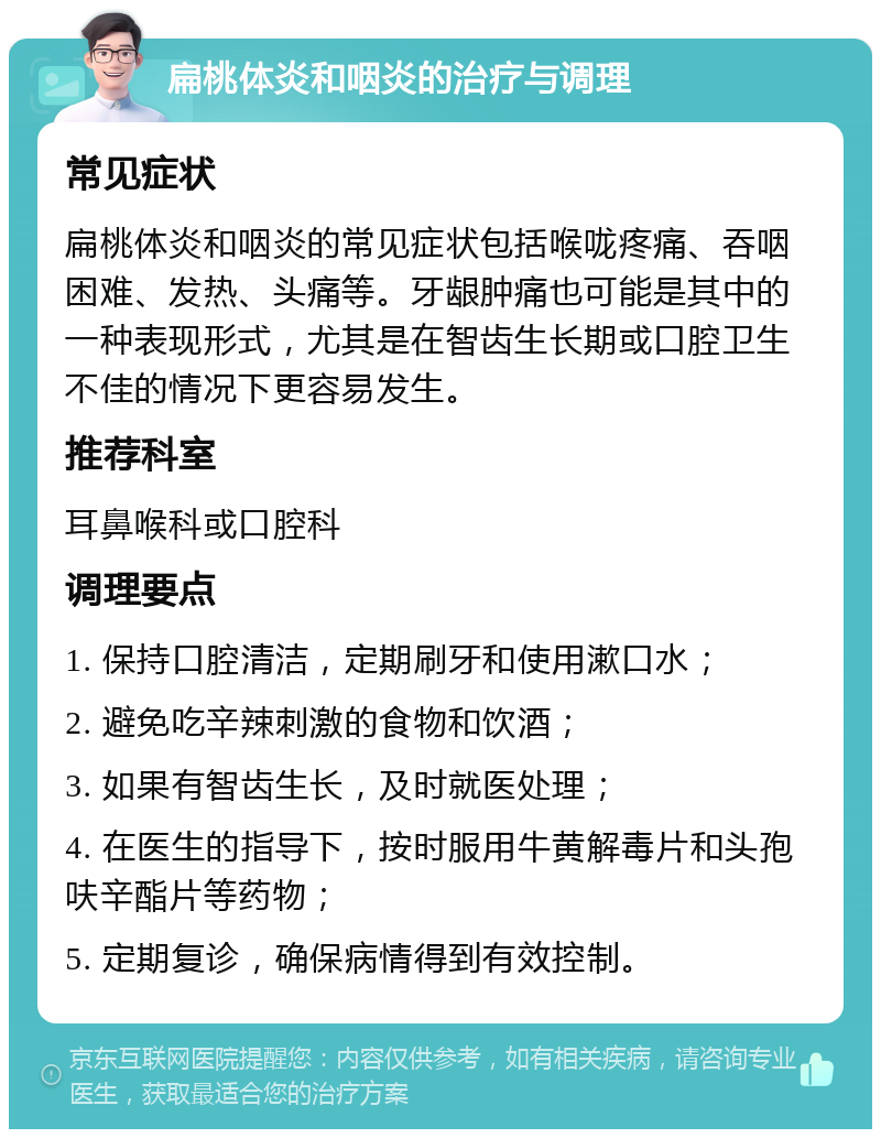 扁桃体炎和咽炎的治疗与调理 常见症状 扁桃体炎和咽炎的常见症状包括喉咙疼痛、吞咽困难、发热、头痛等。牙龈肿痛也可能是其中的一种表现形式，尤其是在智齿生长期或口腔卫生不佳的情况下更容易发生。 推荐科室 耳鼻喉科或口腔科 调理要点 1. 保持口腔清洁，定期刷牙和使用漱口水； 2. 避免吃辛辣刺激的食物和饮酒； 3. 如果有智齿生长，及时就医处理； 4. 在医生的指导下，按时服用牛黄解毒片和头孢呋辛酯片等药物； 5. 定期复诊，确保病情得到有效控制。