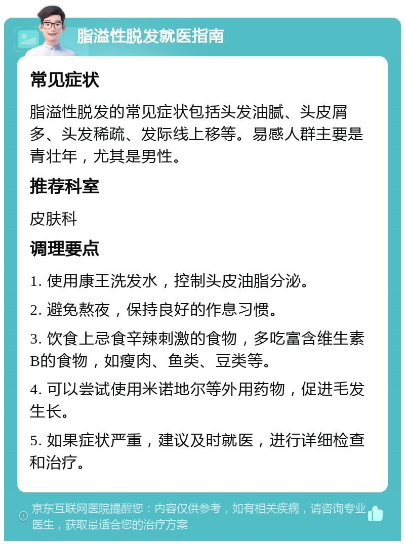 脂溢性脱发就医指南 常见症状 脂溢性脱发的常见症状包括头发油腻、头皮屑多、头发稀疏、发际线上移等。易感人群主要是青壮年，尤其是男性。 推荐科室 皮肤科 调理要点 1. 使用康王洗发水，控制头皮油脂分泌。 2. 避免熬夜，保持良好的作息习惯。 3. 饮食上忌食辛辣刺激的食物，多吃富含维生素B的食物，如瘦肉、鱼类、豆类等。 4. 可以尝试使用米诺地尔等外用药物，促进毛发生长。 5. 如果症状严重，建议及时就医，进行详细检查和治疗。