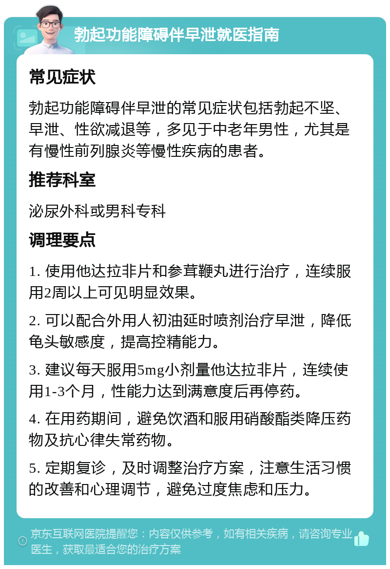 勃起功能障碍伴早泄就医指南 常见症状 勃起功能障碍伴早泄的常见症状包括勃起不坚、早泄、性欲减退等，多见于中老年男性，尤其是有慢性前列腺炎等慢性疾病的患者。 推荐科室 泌尿外科或男科专科 调理要点 1. 使用他达拉非片和参茸鞭丸进行治疗，连续服用2周以上可见明显效果。 2. 可以配合外用人初油延时喷剂治疗早泄，降低龟头敏感度，提高控精能力。 3. 建议每天服用5mg小剂量他达拉非片，连续使用1-3个月，性能力达到满意度后再停药。 4. 在用药期间，避免饮酒和服用硝酸酯类降压药物及抗心律失常药物。 5. 定期复诊，及时调整治疗方案，注意生活习惯的改善和心理调节，避免过度焦虑和压力。