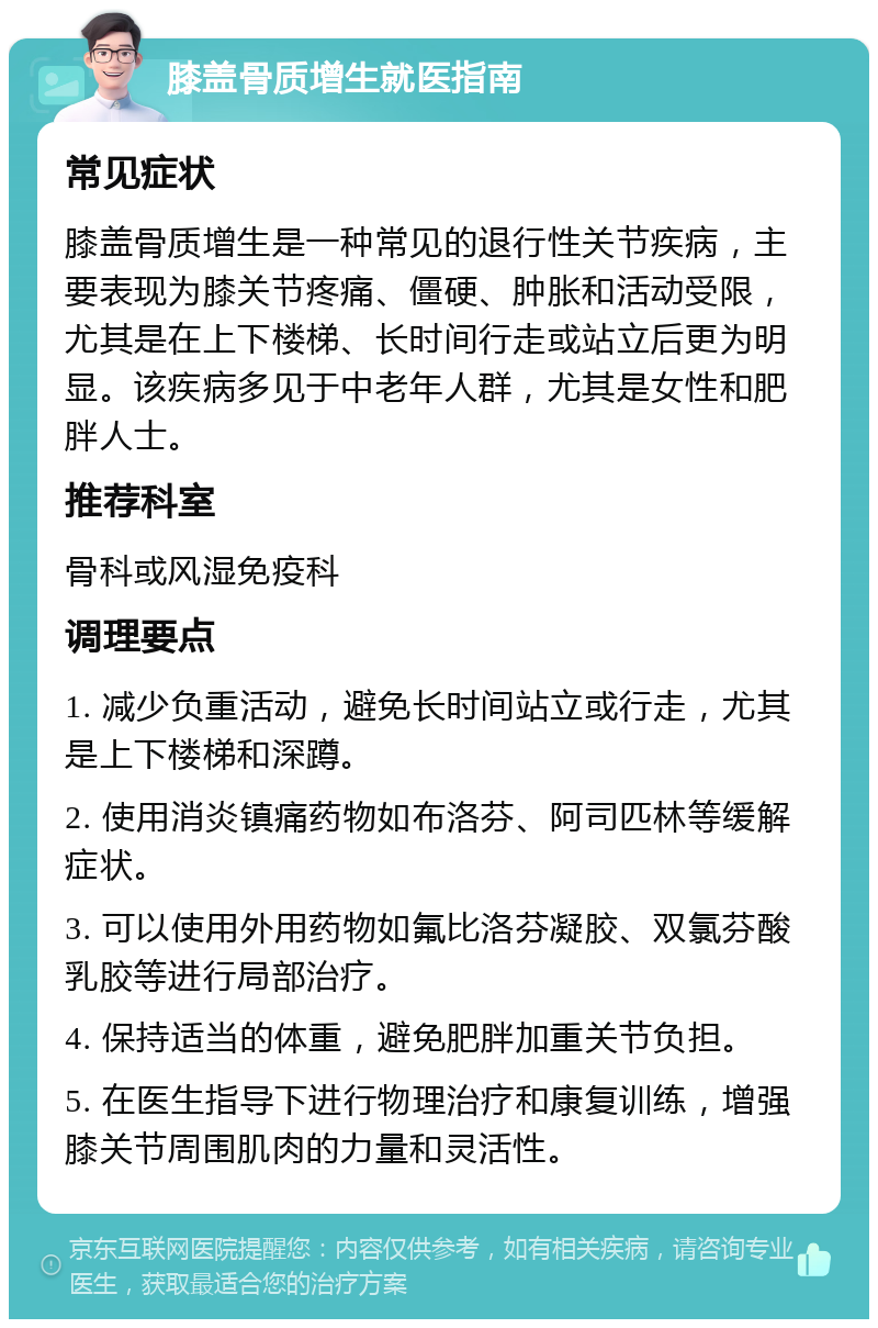 膝盖骨质增生就医指南 常见症状 膝盖骨质增生是一种常见的退行性关节疾病，主要表现为膝关节疼痛、僵硬、肿胀和活动受限，尤其是在上下楼梯、长时间行走或站立后更为明显。该疾病多见于中老年人群，尤其是女性和肥胖人士。 推荐科室 骨科或风湿免疫科 调理要点 1. 减少负重活动，避免长时间站立或行走，尤其是上下楼梯和深蹲。 2. 使用消炎镇痛药物如布洛芬、阿司匹林等缓解症状。 3. 可以使用外用药物如氟比洛芬凝胶、双氯芬酸乳胶等进行局部治疗。 4. 保持适当的体重，避免肥胖加重关节负担。 5. 在医生指导下进行物理治疗和康复训练，增强膝关节周围肌肉的力量和灵活性。