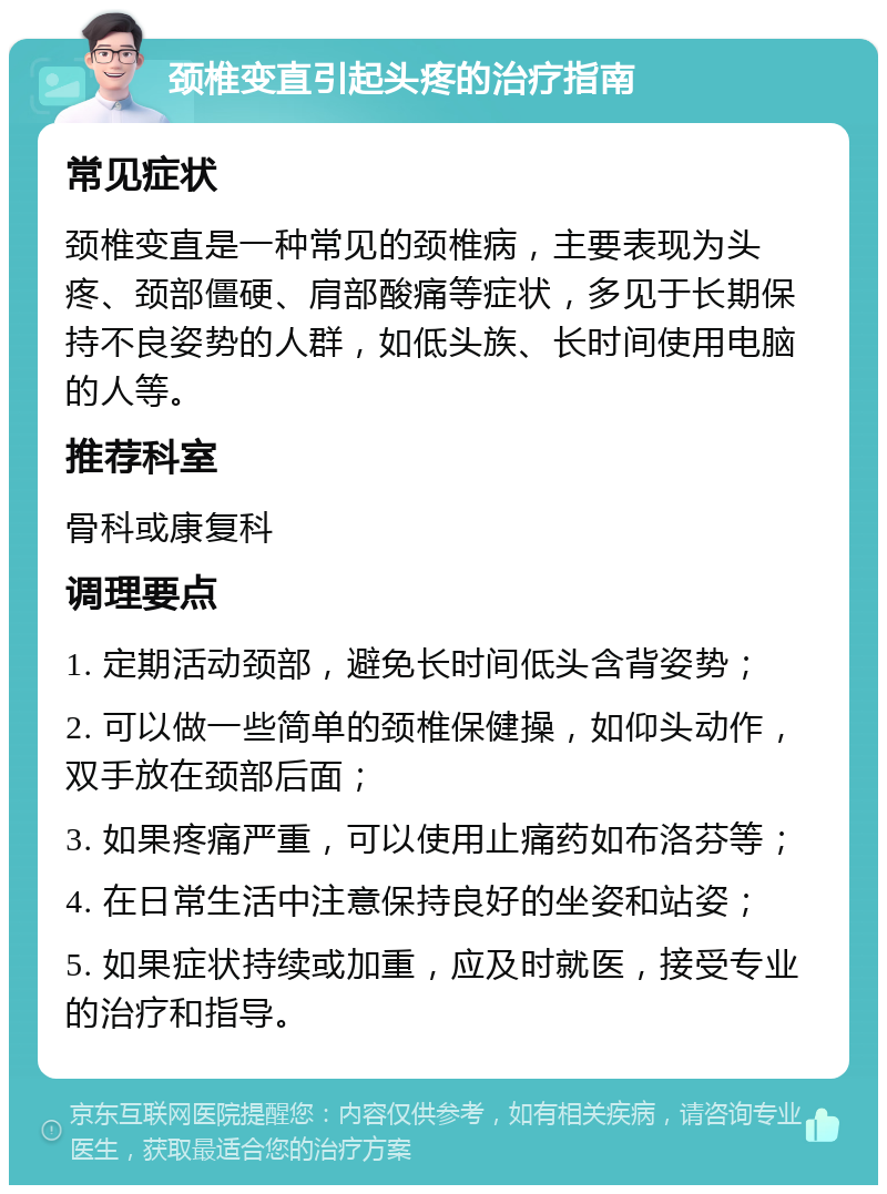 颈椎变直引起头疼的治疗指南 常见症状 颈椎变直是一种常见的颈椎病，主要表现为头疼、颈部僵硬、肩部酸痛等症状，多见于长期保持不良姿势的人群，如低头族、长时间使用电脑的人等。 推荐科室 骨科或康复科 调理要点 1. 定期活动颈部，避免长时间低头含背姿势； 2. 可以做一些简单的颈椎保健操，如仰头动作，双手放在颈部后面； 3. 如果疼痛严重，可以使用止痛药如布洛芬等； 4. 在日常生活中注意保持良好的坐姿和站姿； 5. 如果症状持续或加重，应及时就医，接受专业的治疗和指导。