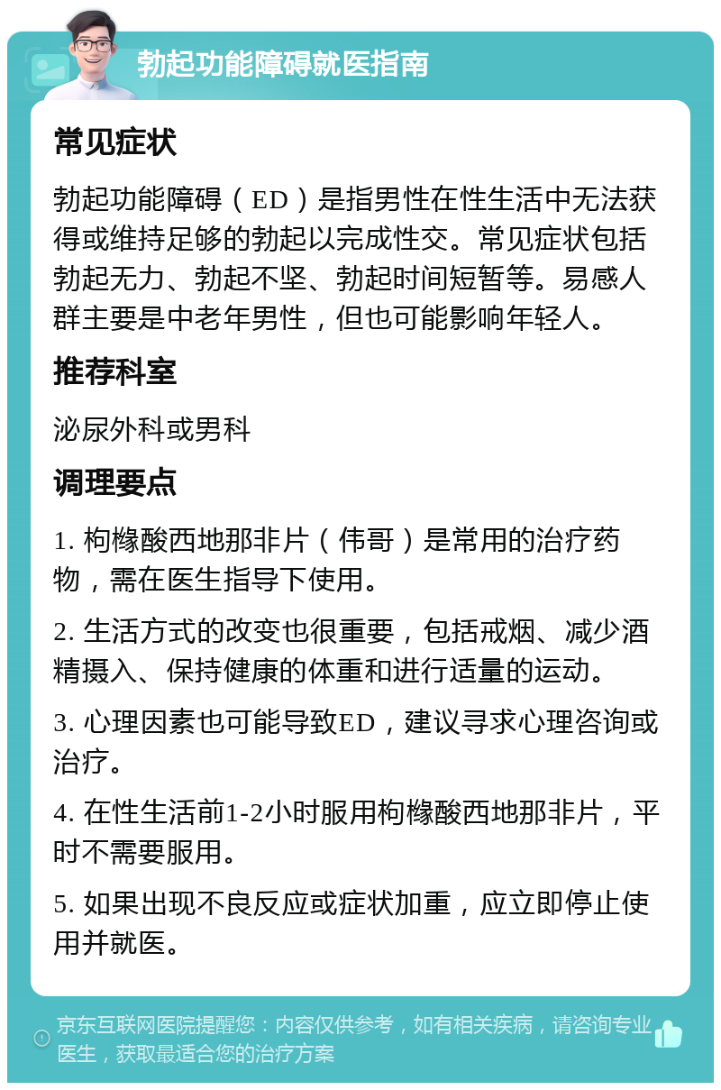 勃起功能障碍就医指南 常见症状 勃起功能障碍（ED）是指男性在性生活中无法获得或维持足够的勃起以完成性交。常见症状包括勃起无力、勃起不坚、勃起时间短暂等。易感人群主要是中老年男性，但也可能影响年轻人。 推荐科室 泌尿外科或男科 调理要点 1. 枸橼酸西地那非片（伟哥）是常用的治疗药物，需在医生指导下使用。 2. 生活方式的改变也很重要，包括戒烟、减少酒精摄入、保持健康的体重和进行适量的运动。 3. 心理因素也可能导致ED，建议寻求心理咨询或治疗。 4. 在性生活前1-2小时服用枸橼酸西地那非片，平时不需要服用。 5. 如果出现不良反应或症状加重，应立即停止使用并就医。