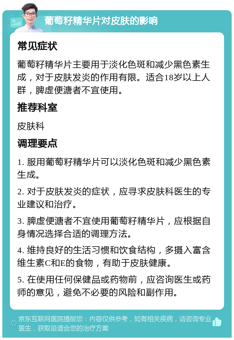 葡萄籽精华片对皮肤的影响 常见症状 葡萄籽精华片主要用于淡化色斑和减少黑色素生成，对于皮肤发炎的作用有限。适合18岁以上人群，脾虚便溏者不宜使用。 推荐科室 皮肤科 调理要点 1. 服用葡萄籽精华片可以淡化色斑和减少黑色素生成。 2. 对于皮肤发炎的症状，应寻求皮肤科医生的专业建议和治疗。 3. 脾虚便溏者不宜使用葡萄籽精华片，应根据自身情况选择合适的调理方法。 4. 维持良好的生活习惯和饮食结构，多摄入富含维生素C和E的食物，有助于皮肤健康。 5. 在使用任何保健品或药物前，应咨询医生或药师的意见，避免不必要的风险和副作用。