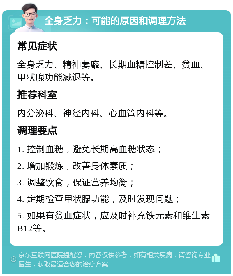 全身乏力：可能的原因和调理方法 常见症状 全身乏力、精神萎靡、长期血糖控制差、贫血、甲状腺功能减退等。 推荐科室 内分泌科、神经内科、心血管内科等。 调理要点 1. 控制血糖，避免长期高血糖状态； 2. 增加锻炼，改善身体素质； 3. 调整饮食，保证营养均衡； 4. 定期检查甲状腺功能，及时发现问题； 5. 如果有贫血症状，应及时补充铁元素和维生素B12等。