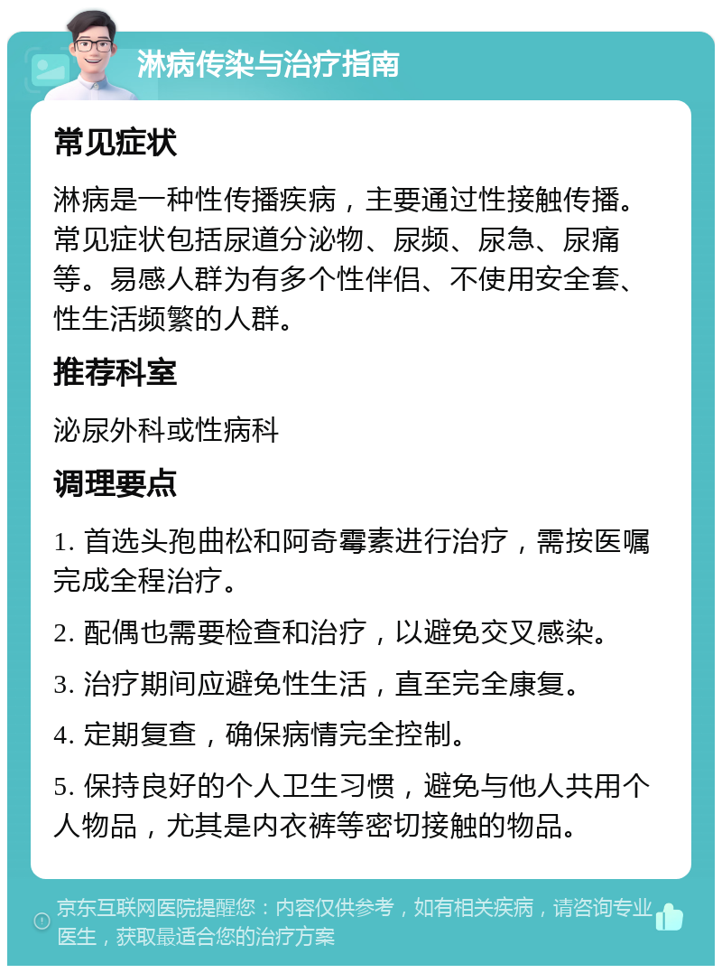 淋病传染与治疗指南 常见症状 淋病是一种性传播疾病，主要通过性接触传播。常见症状包括尿道分泌物、尿频、尿急、尿痛等。易感人群为有多个性伴侣、不使用安全套、性生活频繁的人群。 推荐科室 泌尿外科或性病科 调理要点 1. 首选头孢曲松和阿奇霉素进行治疗，需按医嘱完成全程治疗。 2. 配偶也需要检查和治疗，以避免交叉感染。 3. 治疗期间应避免性生活，直至完全康复。 4. 定期复查，确保病情完全控制。 5. 保持良好的个人卫生习惯，避免与他人共用个人物品，尤其是内衣裤等密切接触的物品。