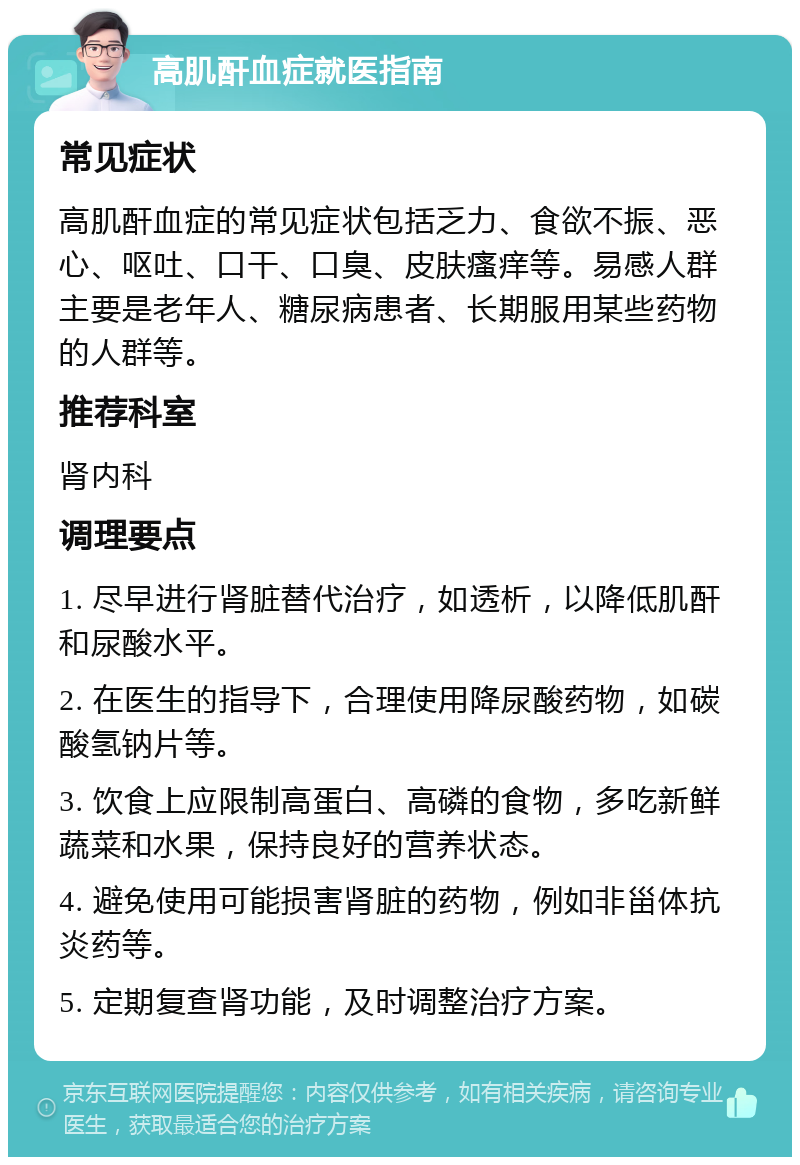 高肌酐血症就医指南 常见症状 高肌酐血症的常见症状包括乏力、食欲不振、恶心、呕吐、口干、口臭、皮肤瘙痒等。易感人群主要是老年人、糖尿病患者、长期服用某些药物的人群等。 推荐科室 肾内科 调理要点 1. 尽早进行肾脏替代治疗，如透析，以降低肌酐和尿酸水平。 2. 在医生的指导下，合理使用降尿酸药物，如碳酸氢钠片等。 3. 饮食上应限制高蛋白、高磷的食物，多吃新鲜蔬菜和水果，保持良好的营养状态。 4. 避免使用可能损害肾脏的药物，例如非甾体抗炎药等。 5. 定期复查肾功能，及时调整治疗方案。