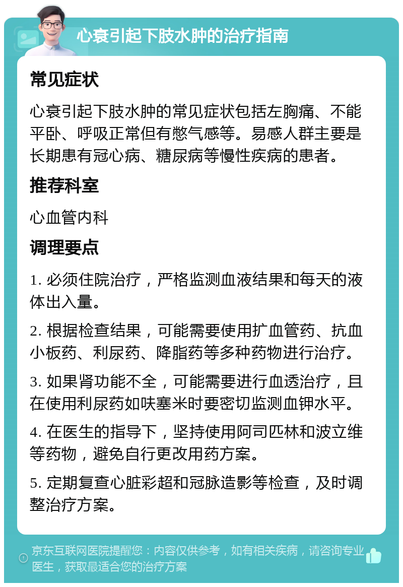 心衰引起下肢水肿的治疗指南 常见症状 心衰引起下肢水肿的常见症状包括左胸痛、不能平卧、呼吸正常但有憋气感等。易感人群主要是长期患有冠心病、糖尿病等慢性疾病的患者。 推荐科室 心血管内科 调理要点 1. 必须住院治疗，严格监测血液结果和每天的液体出入量。 2. 根据检查结果，可能需要使用扩血管药、抗血小板药、利尿药、降脂药等多种药物进行治疗。 3. 如果肾功能不全，可能需要进行血透治疗，且在使用利尿药如呋塞米时要密切监测血钾水平。 4. 在医生的指导下，坚持使用阿司匹林和波立维等药物，避免自行更改用药方案。 5. 定期复查心脏彩超和冠脉造影等检查，及时调整治疗方案。