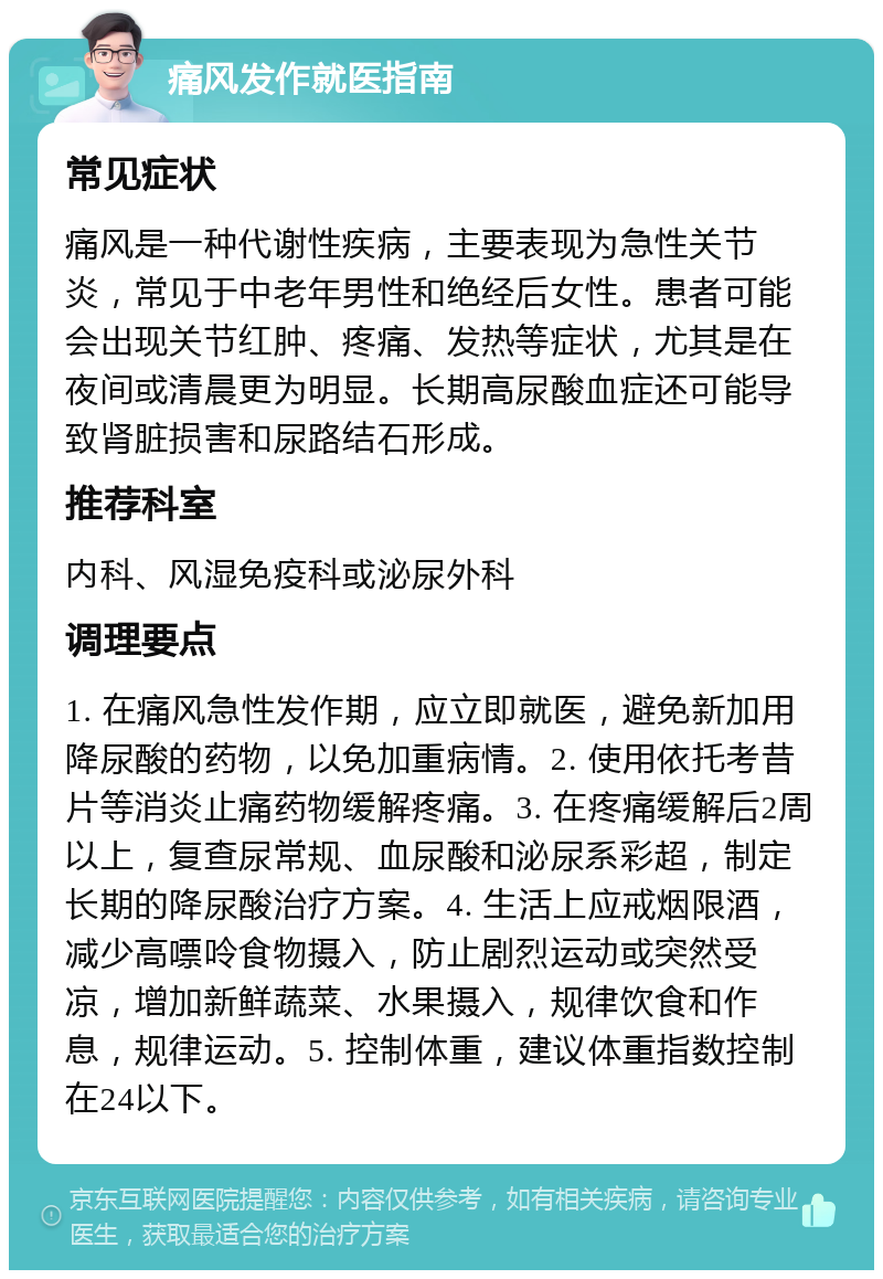 痛风发作就医指南 常见症状 痛风是一种代谢性疾病，主要表现为急性关节炎，常见于中老年男性和绝经后女性。患者可能会出现关节红肿、疼痛、发热等症状，尤其是在夜间或清晨更为明显。长期高尿酸血症还可能导致肾脏损害和尿路结石形成。 推荐科室 内科、风湿免疫科或泌尿外科 调理要点 1. 在痛风急性发作期，应立即就医，避免新加用降尿酸的药物，以免加重病情。2. 使用依托考昔片等消炎止痛药物缓解疼痛。3. 在疼痛缓解后2周以上，复查尿常规、血尿酸和泌尿系彩超，制定长期的降尿酸治疗方案。4. 生活上应戒烟限酒，减少高嘌呤食物摄入，防止剧烈运动或突然受凉，增加新鲜蔬菜、水果摄入，规律饮食和作息，规律运动。5. 控制体重，建议体重指数控制在24以下。