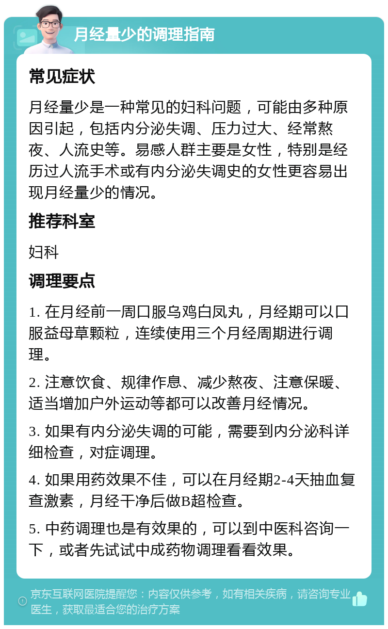 月经量少的调理指南 常见症状 月经量少是一种常见的妇科问题，可能由多种原因引起，包括内分泌失调、压力过大、经常熬夜、人流史等。易感人群主要是女性，特别是经历过人流手术或有内分泌失调史的女性更容易出现月经量少的情况。 推荐科室 妇科 调理要点 1. 在月经前一周口服乌鸡白凤丸，月经期可以口服益母草颗粒，连续使用三个月经周期进行调理。 2. 注意饮食、规律作息、减少熬夜、注意保暖、适当增加户外运动等都可以改善月经情况。 3. 如果有内分泌失调的可能，需要到内分泌科详细检查，对症调理。 4. 如果用药效果不佳，可以在月经期2-4天抽血复查激素，月经干净后做B超检查。 5. 中药调理也是有效果的，可以到中医科咨询一下，或者先试试中成药物调理看看效果。