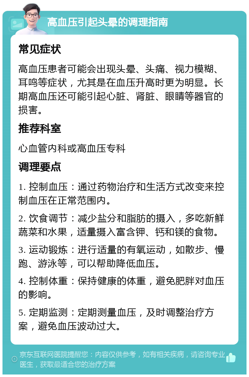 高血压引起头晕的调理指南 常见症状 高血压患者可能会出现头晕、头痛、视力模糊、耳鸣等症状，尤其是在血压升高时更为明显。长期高血压还可能引起心脏、肾脏、眼睛等器官的损害。 推荐科室 心血管内科或高血压专科 调理要点 1. 控制血压：通过药物治疗和生活方式改变来控制血压在正常范围内。 2. 饮食调节：减少盐分和脂肪的摄入，多吃新鲜蔬菜和水果，适量摄入富含钾、钙和镁的食物。 3. 运动锻炼：进行适量的有氧运动，如散步、慢跑、游泳等，可以帮助降低血压。 4. 控制体重：保持健康的体重，避免肥胖对血压的影响。 5. 定期监测：定期测量血压，及时调整治疗方案，避免血压波动过大。