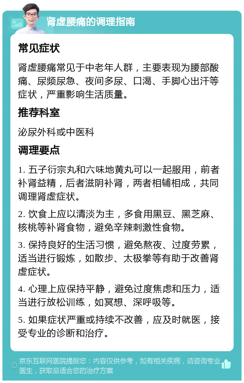 肾虚腰痛的调理指南 常见症状 肾虚腰痛常见于中老年人群，主要表现为腰部酸痛、尿频尿急、夜间多尿、口渴、手脚心出汗等症状，严重影响生活质量。 推荐科室 泌尿外科或中医科 调理要点 1. 五子衍宗丸和六味地黄丸可以一起服用，前者补肾益精，后者滋阴补肾，两者相辅相成，共同调理肾虚症状。 2. 饮食上应以清淡为主，多食用黑豆、黑芝麻、核桃等补肾食物，避免辛辣刺激性食物。 3. 保持良好的生活习惯，避免熬夜、过度劳累，适当进行锻炼，如散步、太极拳等有助于改善肾虚症状。 4. 心理上应保持平静，避免过度焦虑和压力，适当进行放松训练，如冥想、深呼吸等。 5. 如果症状严重或持续不改善，应及时就医，接受专业的诊断和治疗。