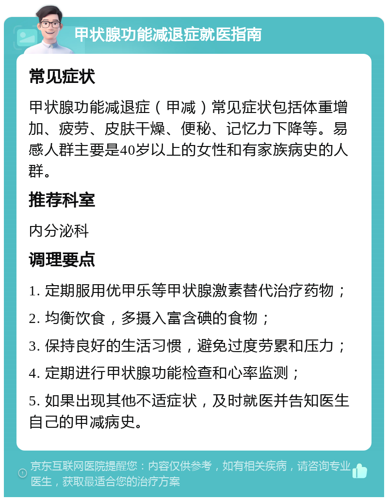 甲状腺功能减退症就医指南 常见症状 甲状腺功能减退症（甲减）常见症状包括体重增加、疲劳、皮肤干燥、便秘、记忆力下降等。易感人群主要是40岁以上的女性和有家族病史的人群。 推荐科室 内分泌科 调理要点 1. 定期服用优甲乐等甲状腺激素替代治疗药物； 2. 均衡饮食，多摄入富含碘的食物； 3. 保持良好的生活习惯，避免过度劳累和压力； 4. 定期进行甲状腺功能检查和心率监测； 5. 如果出现其他不适症状，及时就医并告知医生自己的甲减病史。