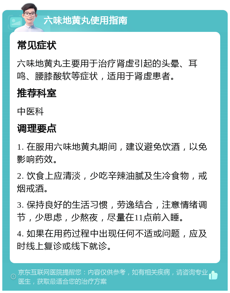 六味地黄丸使用指南 常见症状 六味地黄丸主要用于治疗肾虚引起的头晕、耳鸣、腰膝酸软等症状，适用于肾虚患者。 推荐科室 中医科 调理要点 1. 在服用六味地黄丸期间，建议避免饮酒，以免影响药效。 2. 饮食上应清淡，少吃辛辣油腻及生冷食物，戒烟戒酒。 3. 保持良好的生活习惯，劳逸结合，注意情绪调节，少思虑，少熬夜，尽量在11点前入睡。 4. 如果在用药过程中出现任何不适或问题，应及时线上复诊或线下就诊。