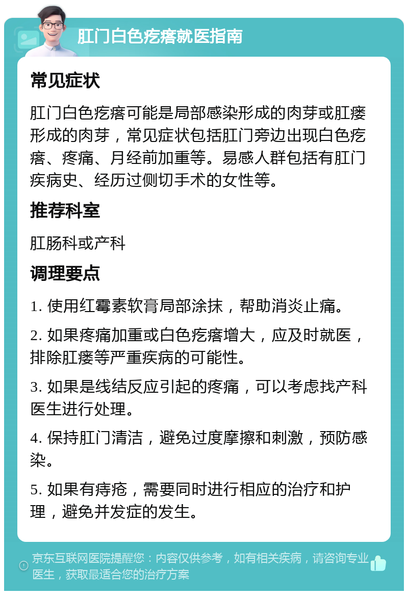 肛门白色疙瘩就医指南 常见症状 肛门白色疙瘩可能是局部感染形成的肉芽或肛瘘形成的肉芽，常见症状包括肛门旁边出现白色疙瘩、疼痛、月经前加重等。易感人群包括有肛门疾病史、经历过侧切手术的女性等。 推荐科室 肛肠科或产科 调理要点 1. 使用红霉素软膏局部涂抹，帮助消炎止痛。 2. 如果疼痛加重或白色疙瘩增大，应及时就医，排除肛瘘等严重疾病的可能性。 3. 如果是线结反应引起的疼痛，可以考虑找产科医生进行处理。 4. 保持肛门清洁，避免过度摩擦和刺激，预防感染。 5. 如果有痔疮，需要同时进行相应的治疗和护理，避免并发症的发生。