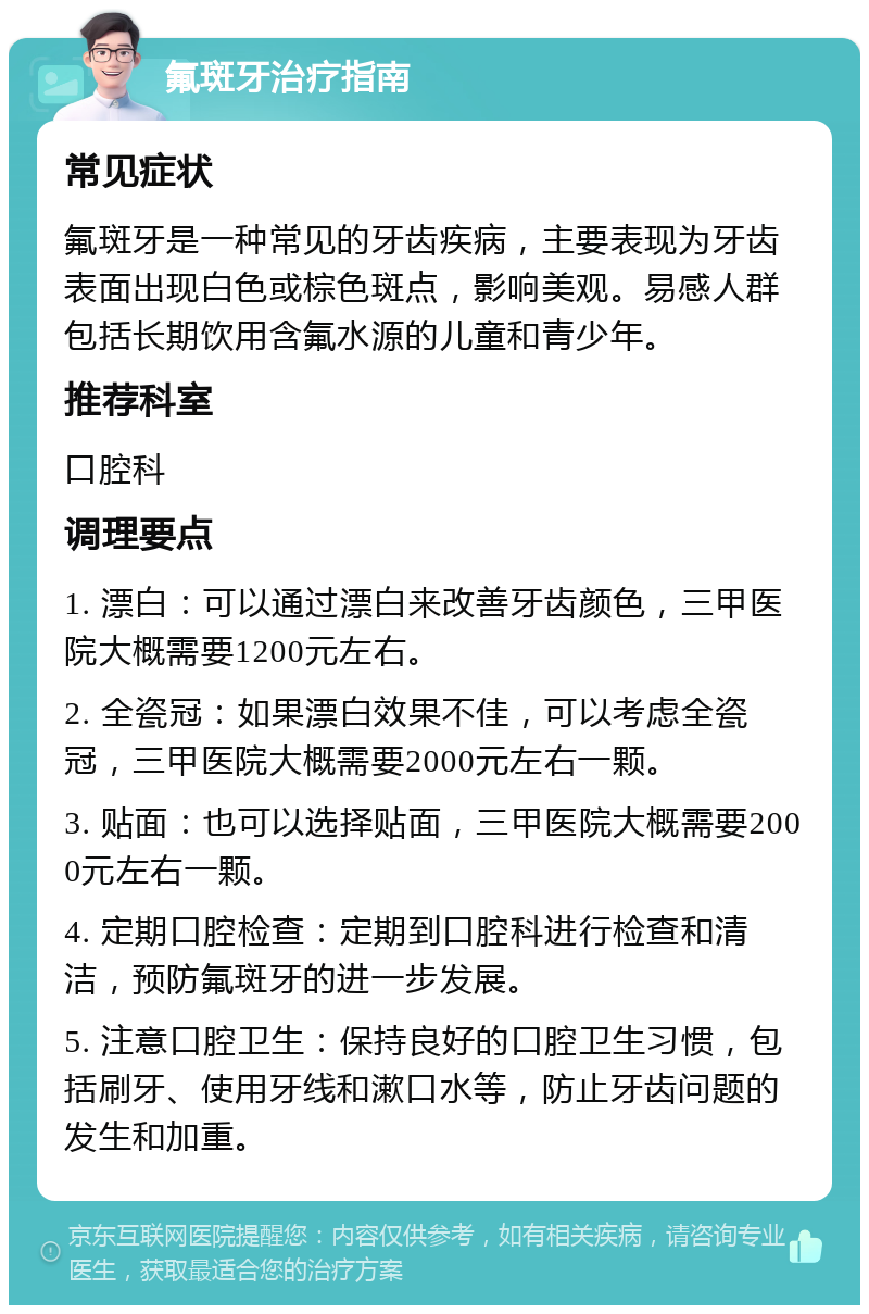 氟斑牙治疗指南 常见症状 氟斑牙是一种常见的牙齿疾病，主要表现为牙齿表面出现白色或棕色斑点，影响美观。易感人群包括长期饮用含氟水源的儿童和青少年。 推荐科室 口腔科 调理要点 1. 漂白：可以通过漂白来改善牙齿颜色，三甲医院大概需要1200元左右。 2. 全瓷冠：如果漂白效果不佳，可以考虑全瓷冠，三甲医院大概需要2000元左右一颗。 3. 贴面：也可以选择贴面，三甲医院大概需要2000元左右一颗。 4. 定期口腔检查：定期到口腔科进行检查和清洁，预防氟斑牙的进一步发展。 5. 注意口腔卫生：保持良好的口腔卫生习惯，包括刷牙、使用牙线和漱口水等，防止牙齿问题的发生和加重。